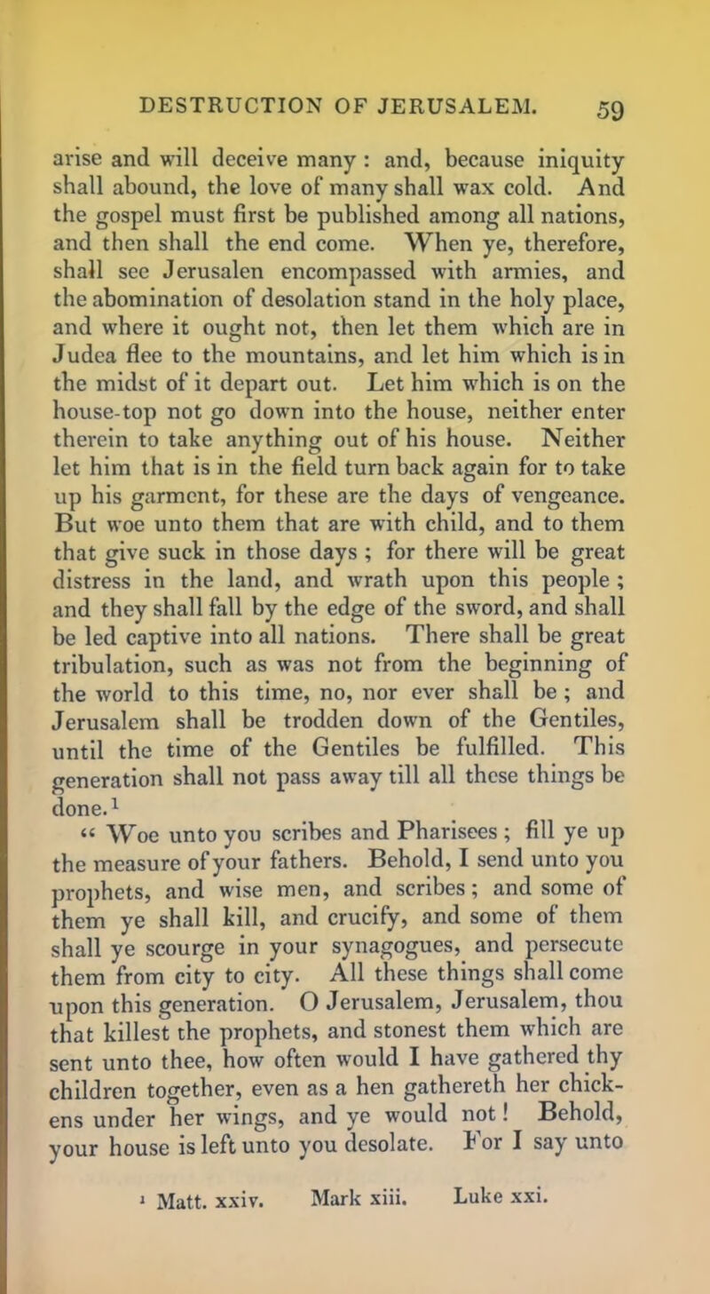 arise and will deceive many : and, because iniquity shall abound, the love of many shall wax cold. And the gospel must first be published among all nations, and then shall the end come. When ye, therefore, shall see Jerusalen encompassed with armies, and the abomination of desolation stand in the holy place, and where it ought not, then let them which are in Judea flee to the mountains, and let him which is in the midst of it depart out. Let him which is on the house-top not go down into the house, neither enter therein to take anything out of his house. Neither let him that is in the field turn back again for to take up his garment, for these are the days of vengeance. But woe unto them that are with child, and to them that give suck in those days ; for there will be great distress in the land, and wrath upon this people ; and they shall fall by the edge of the sword, and shall be led captive into all nations. There shall be great tribulation, such as was not from the beginning of the world to this time, no, nor ever shall be ; and Jerusalem shall be trodden down of the Gentiles, until the time of the Gentiles be fulfilled. This generation shall not pass away till all these things be done.1 “ Woe unto you scribes and Pharisees ; fill ye up the measure of your fathers. Behold, I send unto you prophets, and wise men, and scribes; and some of them ye shall kill, and crucify, and some of them shall ye scourge in your synagogues, and persecute them from city to city. All these things shall come upon this generation. O Jerusalem, Jerusalem, thou that killest the prophets, and stonest them which are sent unto thee, how often would I have gathered thy children together, even as a hen gathereth her chick- ens under her wings, and ye would not! Behold, your house is left unto you desolate. For I say unto 1 Matt. xxiv. Mark xiii. Luke xxi.