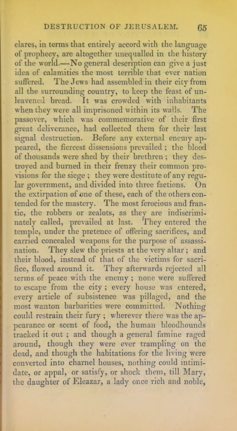 dares, in terms that entirely accord with the language of prophecy, are altogether unequalled in the history of the world.—No general description can give a just idea of calamities the most terrible that ever nation suffered. The Jews had assembled in their city from all the surrounding country, to keep the feast of un- leavened bread. It was crowded with inhabitants when they were all imprisoned within its walls. The passover, which was commemorative of their first great deliverance, had collected them for their last signal destruction. Before any external enemy ap- peared, the fiercest dissensions prevailed ; the blood of thousands were shed by their brethren ; they des- troyed and burned in their frenzy their common pro- visions for the siege ; they were destitute of any regu- lar government, and divided into three factions. On the extirpation of one of these, each of the others con- tended for the mastery. The most ferocious and fran- tic, the robbers or zealots, as they are indiscrimi- nately called, prevailed at last. They entered the temple, under the pretence of offering sacrifices, and carried concealed weapons for the purpose of assassi- nation. They slew the priests at the very altar; and their blood, instead of that of the victims for sacri- fice, flowed around it. They afterwards rejected all terms of peace with the enemy ; none were suffered to escape from the city ; every house was entered, every article of subsistence was pillaged, and the most wanton barbarities were committed. Nothing could restrain their fury ; wherever there was the ap- pearance or scent of food, the human bloodhounds tracked it out ; and though a general famine raged around, though they were ever trampling on the dead, and though the habitations for the living were converted into charnel houses, nothing could intimi- date, or appal, or satisfy, or shock them, till Mary, the daughter of Eleazar, a lady once rich and noble,