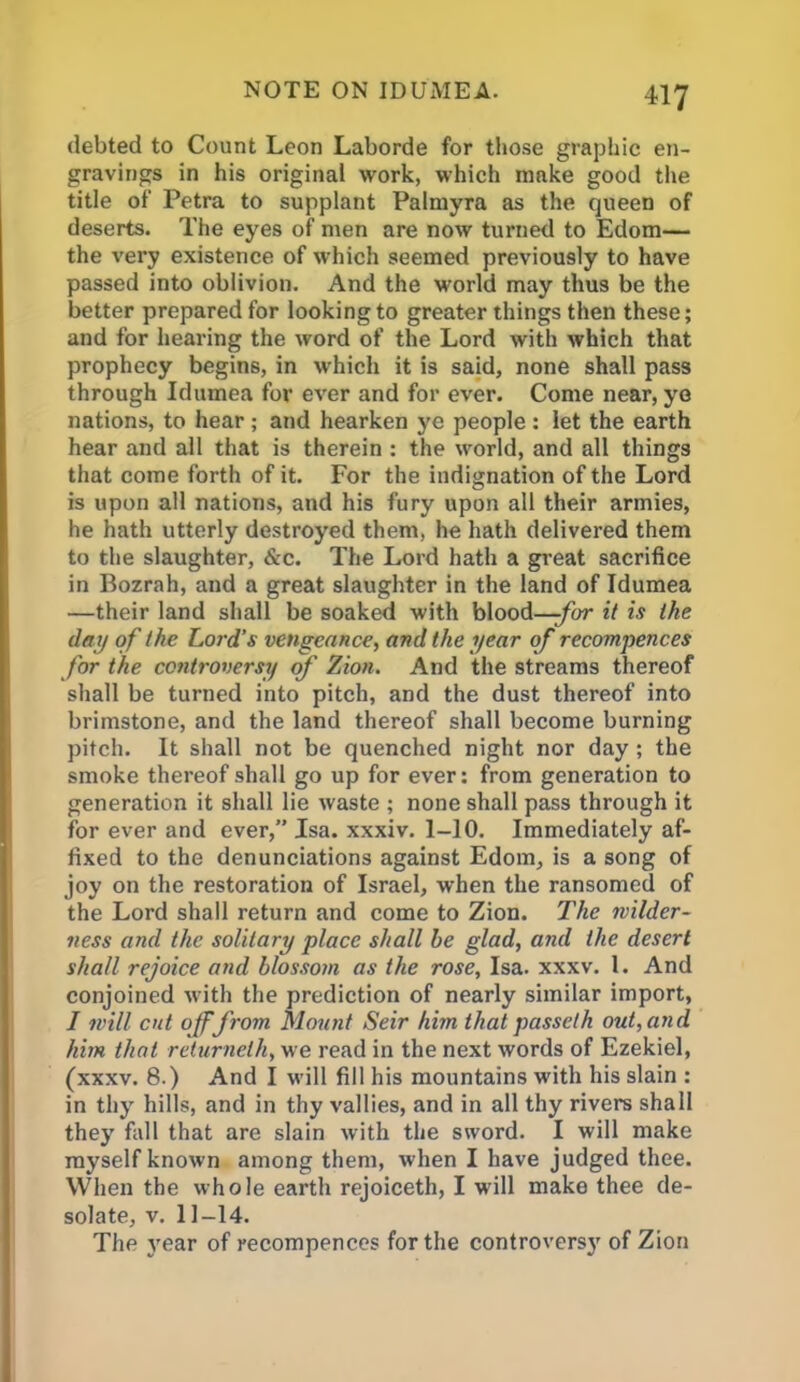 debted to Count Leon Laborde for those graphic en- gravings in his original work, which make good the title of Petra to supplant Palmyra as the queen of deserts. The eyes of men are now turned to Edom— the very existence of which seemed previously to have passed into oblivion. And the world may thus be the better prepared for looking to greater things then these; and for hearing the word of the Lord with which that prophecy begins, in which it is said, none shall pass through Idumea for ever and for ever. Come near, ye nations, to hear ; and hearken ye people : let the earth hear and all that is therein : the world, and all things that come forth of it. For the indignation of the Lord is upon all nations, and his fury upon all their armies, he hath utterly destroyed them, he hath delivered them to the slaughter, &c. The Lord hath a great sacrifice in Bozrah, and a great slaughter in the land of Idumea —their land shall be soaked with blood—-for it is the day of the Lord’s vengeance, and the year of recompences for the controversy of Zion. And the streams thereof shall be turned into pitch, and the dust thereof into brimstone, and the land thereof shall become burning pitch. It shall not be quenched night nor day ; the smoke thereof shall go up for ever: from generation to generation it shall lie waste ; none shall pass through it for ever and ever,” Jsa. xxxiv. 1-10. Immediately af- fixed to the denunciations against Edom, is a song of joy on the restoration of Israel, when the ransomed of the Lord shall return and come to Zion. The wilder- ness and the solitary place shall he glad, and the desert shall rejoice and blossom as the rose, Isa. xxxv. 1. And conjoined with the prediction of nearly similar import, I will cut of from Mount Seir him thatpasseth out, and him that returnelh, we read in the next words of Ezekiel, (xxxv. 8.) And I will fill his mountains with his slain : in thy hills, and in thy vallies, and in all thy rivers shall they fall that are slain with the sword. I will make myself known among them, when I have judged thee. When the whole earth rejoiceth, I will make thee de- solate, v. 11-14. The year of recompences for the controversy of Zion