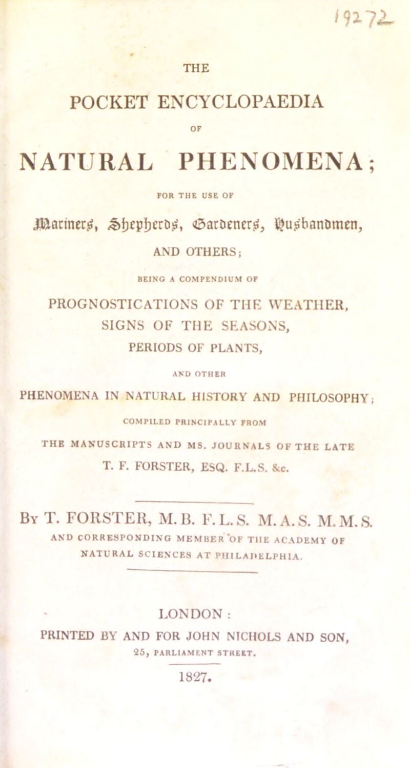 in ?2 THE POCKET ENCYCLOPAEDIA OF NATURAL PHENOMENA; FOR THE USE OF J&flrinerg, OarDcnertf, ^u.s'banDmen, AND OTHERS; BEING A COMPENDIUM OF PROGNOSTICATIONS OF THE WEATHER, SIGNS OF THE SEASONS, PERIODS OF PLANTS, AND OTHER PHENOMENA IN NATURAL HISTORY AND PHILOSOPHY; COMPILED PRINCIPALLY FROM THE MANUSCRIPTS AND MS. JOURNALS OF THE LATE T. F. FORSTER, ESQ. F.L.S. &c. ByT. FORSTER, M.B. F.L.S. M.A.S. M.M.S. AND CORRESPONDING MEMBER OF THE ACADEMY OF NATURAL SCIENCES AT PHILADELPHIA. LONDON: PRINTED BY AND FOR JOHN NICHOLS AND SON, 25, PARLIAMENT STREET. 1827,