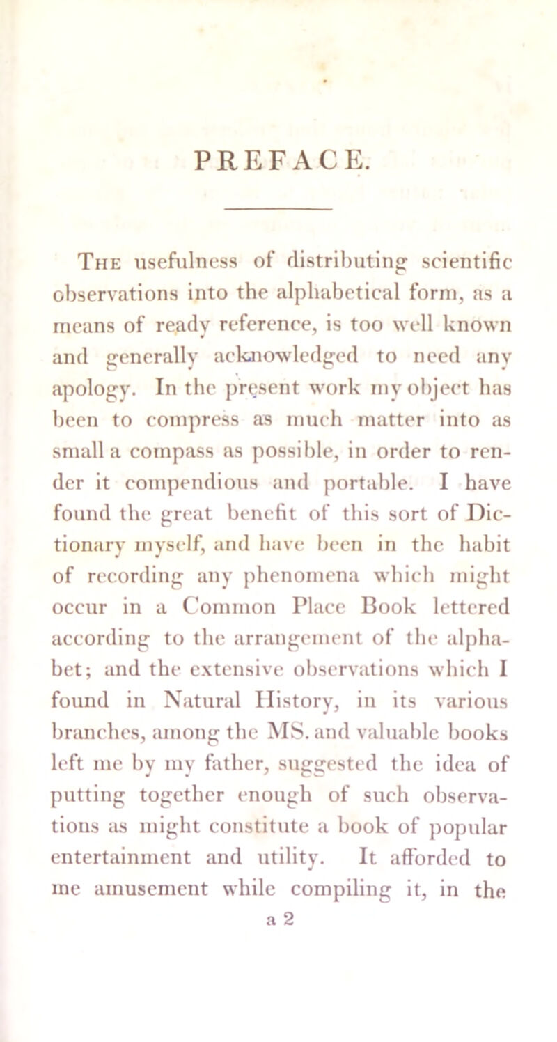 PREFACE. The usefulness of distributing scientific observations into the alphabetical form, as a means of ready reference, is too well known and generally acknowledged to need any apology. In the present work my object has been to compress as much matter into as small a compass as possible, in order to ren- der it compendious and portable. I have found the great benefit of this sort of Dic- tionary myself, and have been in the habit of recording any phenomena which might occur in a Common Place Book lettered according to the arrangement of the alpha- bet; and the extensive observations which I found in Natural History, in its various branches, among the MS. and valuable books left me by my father, suggested the idea of putting together enough of such observa- tions as might constitute a book of popular entertainment and utility. It afforded to me amusement while compiling it, in the a 2