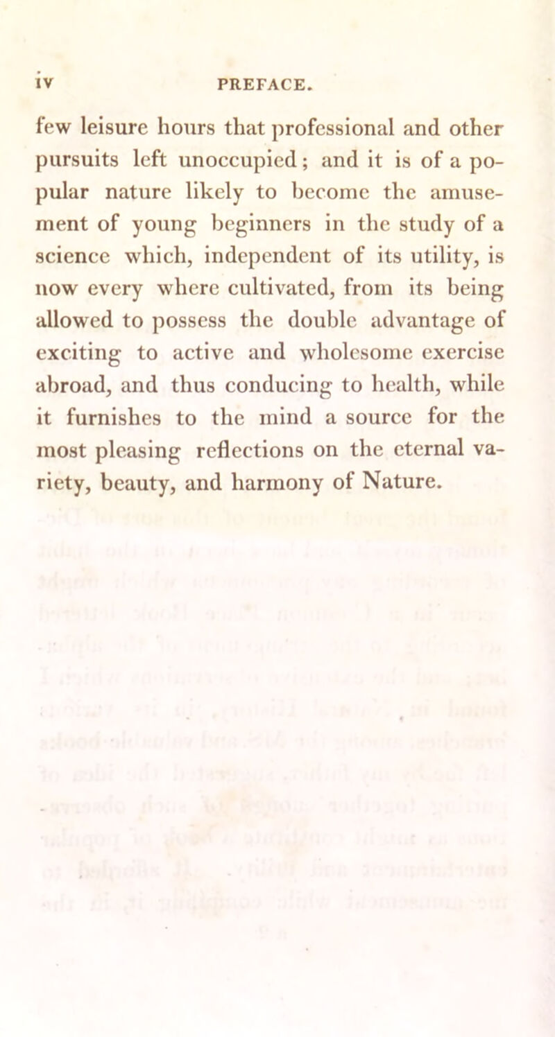 few leisure hours that professional and other pursuits left unoccupied; and it is of a po- pular nature likely to become the amuse- ment of young beginners in the study of a science which, independent of its utility, is now every where cultivated, from its being allowed to possess the double advantage of exciting to active and wholesome exercise abroad, and thus conducing to health, while it furnishes to the mind a source for the most pleasing reflections on the eternal va- riety, beauty, and harmony of Nature.