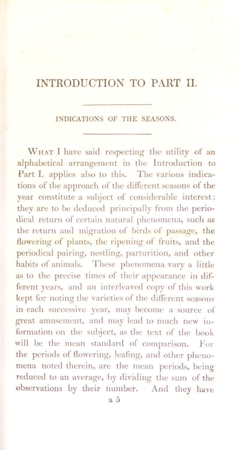 INDICATIONS OF THE SEASONS. What I have said respecting the utility of an alphabetical arrangement in the Introduction to Part I. applies also to this. The various indica- tions of the approach of the different seasons of the year constitute a subject of considerable interest; they are to be deduced principally from the perio- dical return of certain natural phenomena, such as the return and migration of birds of passage, the flowering of plants, the ripening of fruits, anti the periodical pairing, nestling, parturition, and other habits of animals. These phenomena vary a little as to the precise times of their appearance in dif- ferent years, and an interleaved copy of this work kept for noting the varieties of the different seasons in each successive year, may become a source of great amusement, and may lead to much new in- formation on the subject, as the text of the book will be the mean standard of comparison. For die periods of flowering, leafing, and other pheno- mena noted therein, are the mean periods, being reduced to an average, by dividing the sum of the observations by their number. And they have