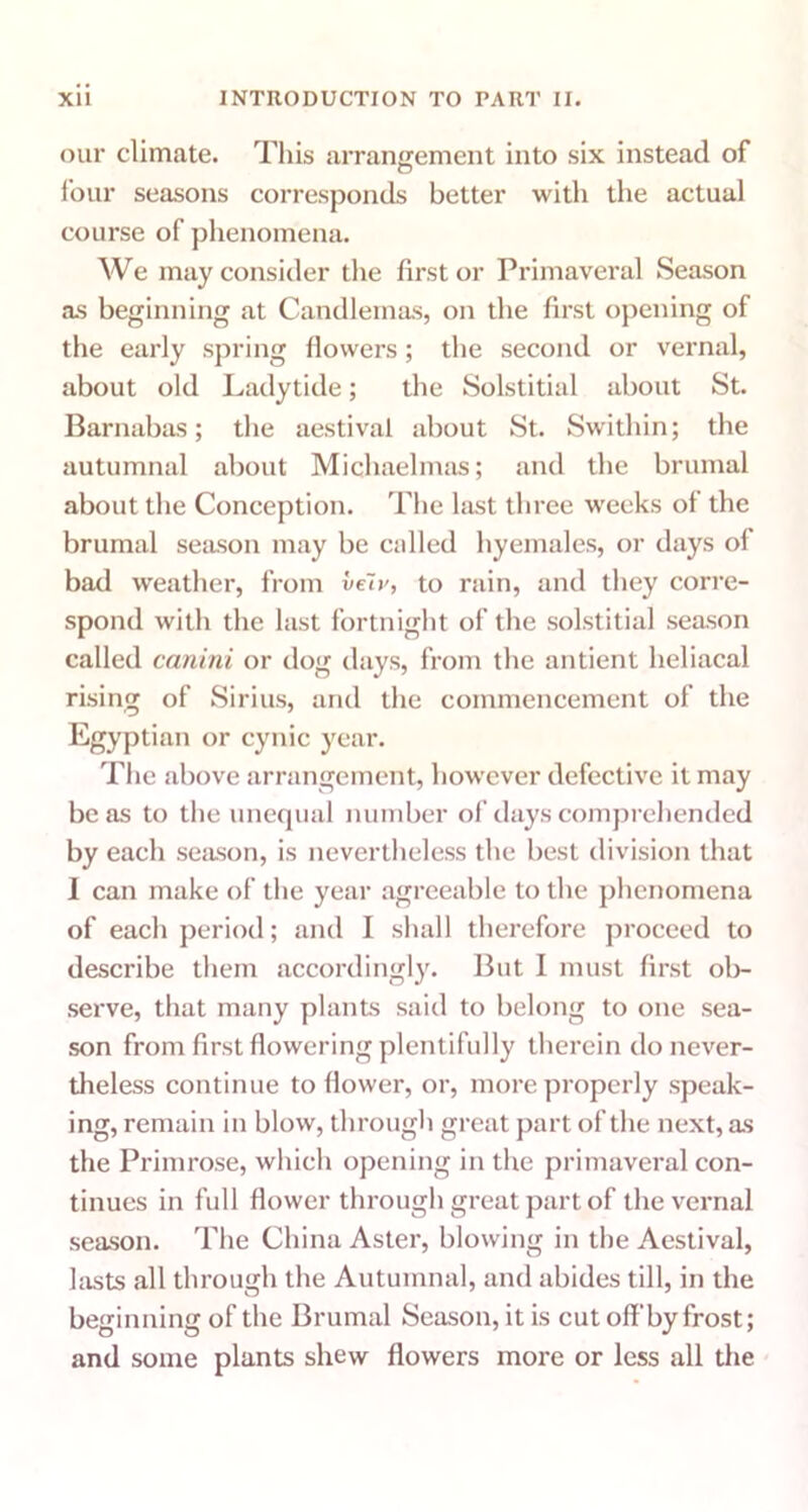 our climate. This arrangement into six instead of four seasons corresponds better with the actual course of phenomena. We may consider the first or Primaveral Season as beginning at Candlemas, on the first opening of the early spring flowers; the second or vernal, about old Ladytide; the Solstitial about St. Barnabas; the aestival about St. Swithin; the autumnal about Michaelmas; and the brumal about the Conception. The last three weeks of the brumal season may be called hyemales, or days oi bad weather, from veiv, to rain, and they corre- spond with the last fortnight of the solstitial season called canitli or dog days, from the antient heliacal rising of Sirius, and the commencement of the Egyptian or cynic year. T1 ic above arrangement, however defective it may be as to the unequal number of days comprehended by each season, is nevertheless the best division that I can make of the year agreeable to the phenomena of each period; and I shall therefore proceed to describe them accordingly. But I must first ol>- serve, that many plants said to belong to one sea- son from first flowering plentifully therein do never- theless continue to flower, or, more properly speak- ing, remain in blow, through great part of the next, as the Primrose, which opening in the primaveral con- tinues in full flower through great part of the vernal season. The China Aster, blowing in the Aestival, lasts all through the Autumnal, and abides till, in the beginning of the Brumal Season, it is cut off by frost; and some plants shew flowers more or less all the