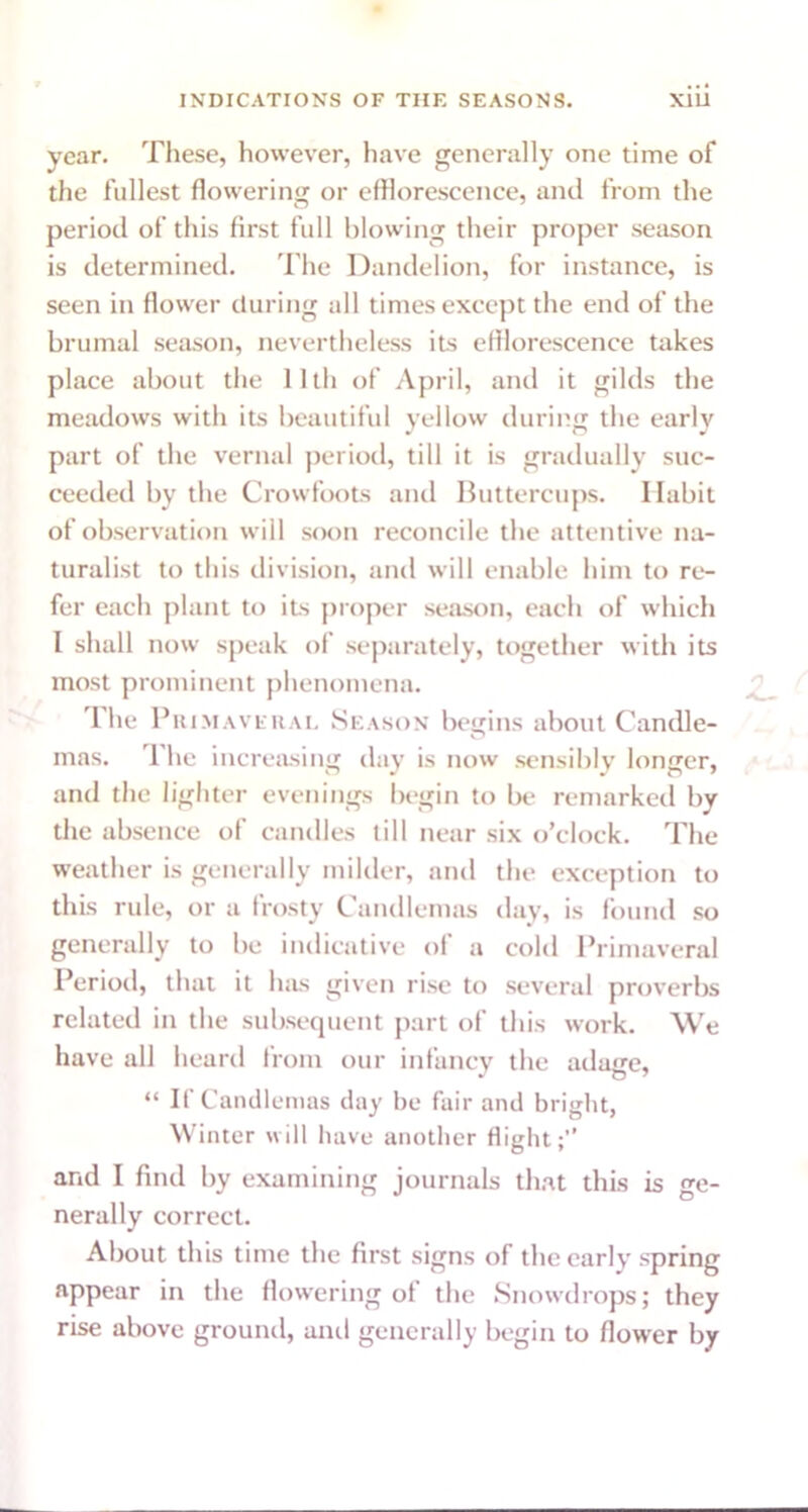 year. These, however, have generally one time of the fullest flowering or efflorescence, and from the period of this first full blowing their proper season is determined. The Dandelion, for instance, is seen in flower during all times except the end of the brumal season, nevertheless its efflorescence takes place about the 11th of April, and it gilds the meadows with its beautiful yellow during the early part of the vernal period, till it is gradually suc- ceeded by the Crowfoots and Buttercups. Habit of observation will soon reconcile the attentive na- turalist to this division, and will enable him to re- fer each plant to its proper season, each of which I shall now speak of separately, together with its most prominent phenomena. The Pni.MAVFRAL Season begins about Candle- mas. 1 he increasing day is now sensibly longer, and the lighter evenings begin to be remarked by the absence of candles till near six o’clock. The weather is generally milder, and the exception to this rule, or a frosty Candlemas day, is found so generally to be indicative of a cold Primaveral Period, that it has given rise to several proverbs related in the subsequent part of this work. We have all heard from our infancy the adage, “ If Candlemas day be fair and bright, Winter will have another flight;” and I find by examining journals that this is ge- nerally correct. About this time the first signs of the early spring appear in the flowering of the Snowdrops; they rise above ground, anil generally begin to flower by