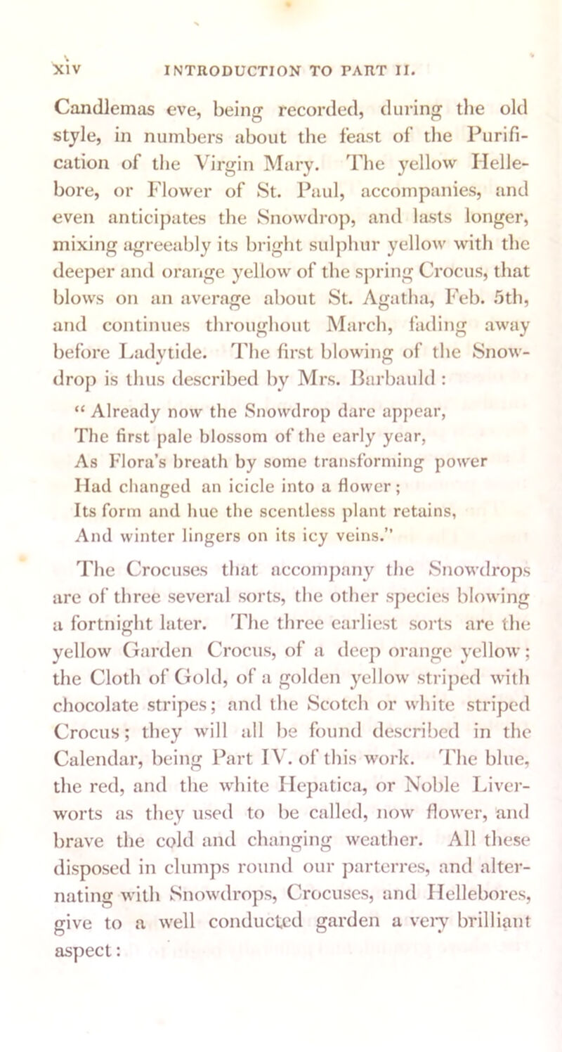 Candlemas eve, being recorded, during the old style, in numbers about the feast of the Purifi- cation of the Virgin Mary. The yellow Helle- bore, or Flower of St. Paul, accompanies, and even anticipates the Snowdrop, and lasts longer, mixing agreeably its bright sulphur yellow with the deeper and orange yellow of the spring Crocus, that blows on an average about St. Agatha, Feb. 5th, and continues throughout March, fading away before Ladytide. The first blowing of the Snow- drop is thus described by Mrs. Barbauld : “ Already now the Snowdrop dare appear, The first pale blossom of the early year, As Flora’s breath by some transforming power Had changed an icicle into a flower; Its form and hue the scentless plant retains, And winter lingers on its icy veins.” The Crocuses that accompany the Snowdrops are of three several sorts, the other species blowing a fortnight later. The three earliest sorts are the yellow Garden Crocus, of a deep orange yellow; the Cloth of Gold, of a golden yellow striped with chocolate stripes; and the Scotch or white striped Crocus; they will all be found described in the Calendar, being Part IV. of this work. The blue, the red, and the white Hepatica, or Noble Liver- worts as they used to be called, now flower, and brave the cold and changing weather. All these disposed in clumps round our parterres, and alter- nating with Snowdrops, Crocuses, and Hellebores, give to a well conducted garden a very brilliant aspect:
