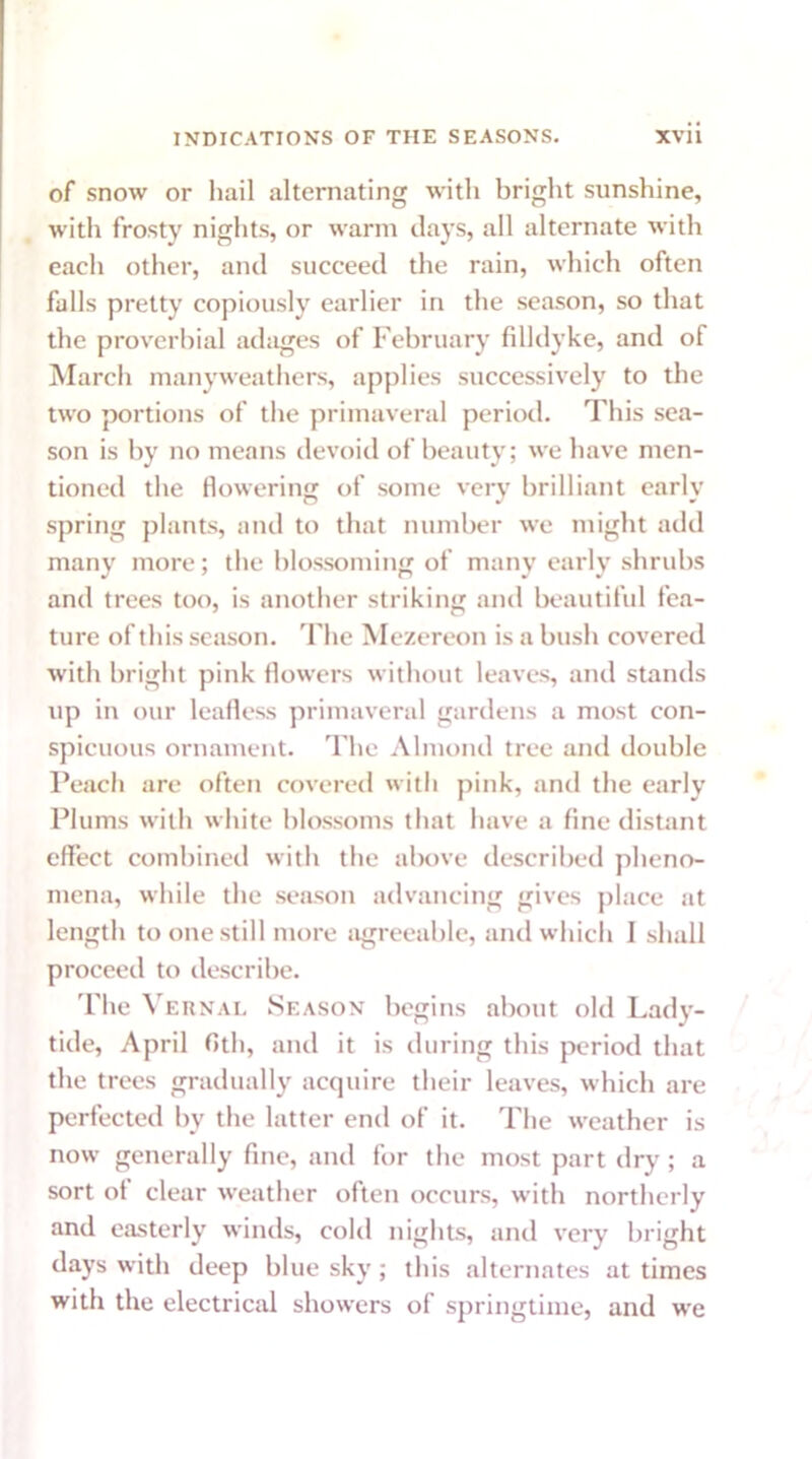 of snow or hail alternating with bright sunshine, with frosty nights, or warm days, all alternate with each other, and succeed the rain, which often falls pretty copiously earlier in the season, so that the proverbial adages of February fill dyke, and of March many weathers, applies successively to the two portions of the primaveral period. This sea- son is by no means devoid of beauty; we have men- tioned the flowering of some very brilliant early spring plants, and to that number we might add many more; the blossoming of many early shrubs and trees too, is another striking and beautiful fea- ture of this season. The Mezereon is a bush covered with bright pink flowers without leaves, and stands up in our leafless primaveral gardens a most con- spicuous ornament. The Almond tree and double Peach are often covered with pink, and the early Plums with white blossoms that have a fine distant effect combined with the above described pheno- mena, while the season advancing gives place at length to one still more agreeable, and which I shall proceed to describe. The Vernal Season begins about old Lady- tide, April fltli, and it is during this period that the trees gradually acquire their leaves, which are perfected by the latter end of it. The weather is now generally fine, and for the most part dry; a sort of clear weather often occurs, with northerly and easterly winds, cold nights, and very bright days with deep blue sky; this alternates at times with the electrical showers of springtime, and we