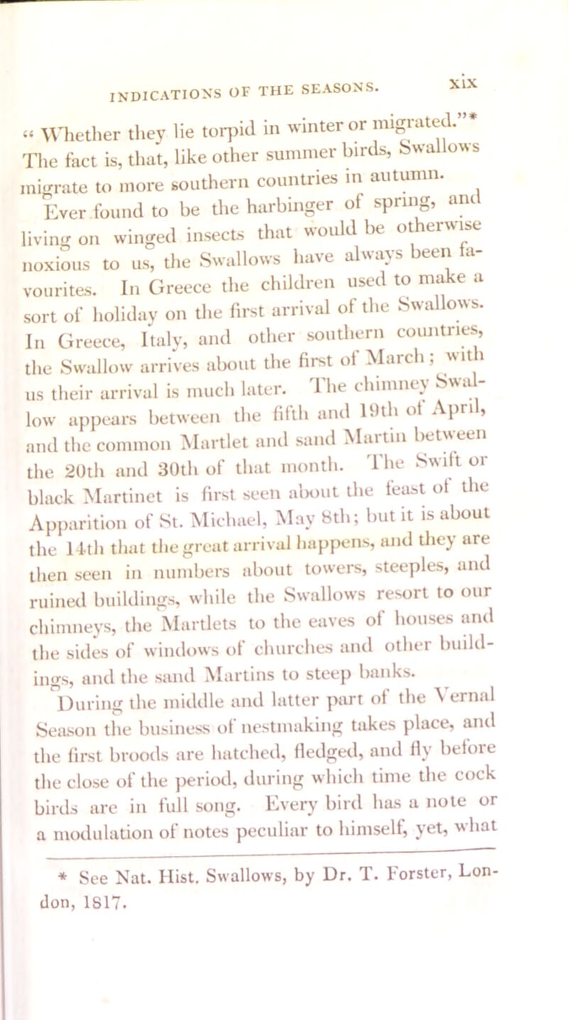u .. Whether they lie torpid in winter or migrated. The fact is, that, like other summer birds, Swallows migrate to more southern countries in autumn. Ever found to be the harbinger of spring, and living on winged insects that would be otherwise noxious to us, the Swallows have always been a- vourites. In Greece the children used to make a sort of holiday on the first arrival of the Swallows. In Greece, Italy, and other southern countries, the Swallow arrives about the first of March; with us their arrival is much later. The chimney Swal- low appears between the fifth and 19th of April, and the common Martlet and sand Martin betw een the 20th and 30th of that month. The Swift or black Martinet is first seen about the feast of the Apparition of St. Michael, May 8th; but it is about the 14th that the great arrival happens, and they are then seen in numbers about towers, steeples, and ruined buildings, while the Swallows resort to our chimneys, the Martlets to the eaves of houses and the sides of windows of churches and other build- ings, and the sand .Martins to steep banks. During the middle and latter part of the Vernal Season the business of nestmaking takes place, and the first broods are hatched, fledged, and fly before the close of the period, during which time the cock birds are in full song. Every bird has a note or a modulation of notes peculiar to himself, yet, what * See Nat. Hist. Swallows, by Dr. T. Forster, Lon- don, 1817.