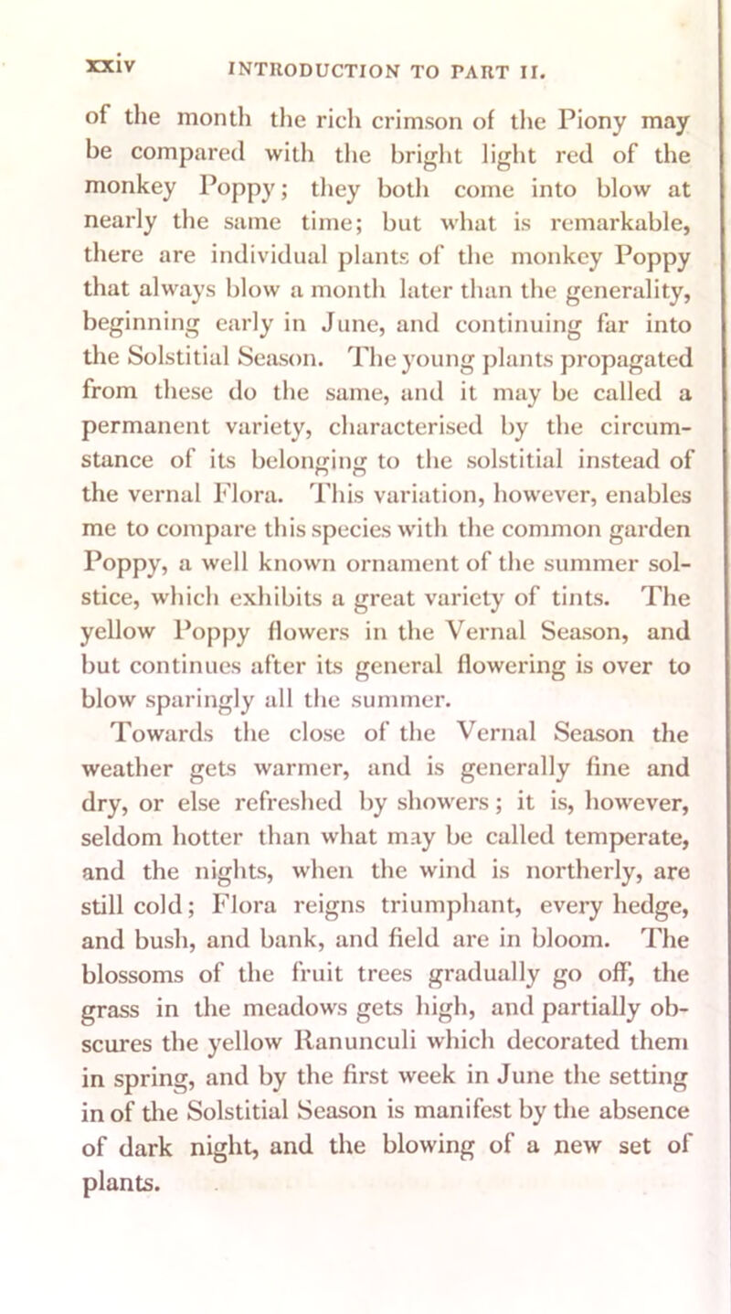 of the month the rich crimson of the Piony may be compared with the bright light red of the monkey Poppy; they both come into blow at nearly the same time; but what is remarkable, there are individual plants of the monkey Poppy that always blow a month later than the generality, beginning early in June, and continuing far into the Solstitial Season. The young plants propagated from these do the same, and it may be called a permanent variety, characterised by the circum- stance of its belonging to the solstitial instead of the vernal Flora. This variation, however, enables me to compare this species with the common garden Poppy, a well known ornament of the summer sol- stice, which exhibits a great variety of tints. The yellow Poppy flowers in the Vernal Season, and but continues after its general flowering is over to blow sparingly all the summer. Towards the close of the Vernal Season the weather gets warmer, and is generally fine and dry, or else refreshed by showers; it is, however, seldom hotter than what may be called temperate, and the nights, when the wind is northerly, are still cold; Flora reigns triumphant, every hedge, and bush, and bank, and field are in bloom. The blossoms of the fruit trees gradually go off, the grass in the meadows gets high, and partially ob- scures the yellow Ranunculi which decorated them in spring, and by the first week in June the setting in of the Solstitial Season is manifest by the absence of dark night, and the blowing of a new set of plants.