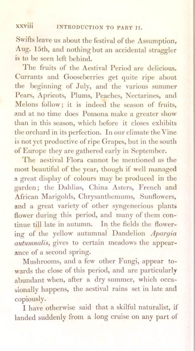 Swifts leave us about the festival of the Assumption, Aug. 15th, and nothing but an accidental straggler is to be seen left behind. The fruits of the Aestival Period are delicious. Currants and Gooseberries get quite ripe about the beginning of July, and the various summer Pears, Apricots, Plums, Peaches, Nectarines, and Melons follow; it is indeed the season of fruits, and at no time does Pomona make a greater show than in this season, which before it closes exhibits the orchard in its perfection. In our climate the Vine is not yet productive of ripe Grapes, but in the south of Europe they are gathered early in September. The aestival Flora cannot be mentioned as the most beautiful of the year, though if well managed a great display of colours may be produced in the garden; the Dahlias, China Asters, French and African Marigolds, Chrysanthemums, Sunflowers, and a great variety of other syngenecious plants flow'er during this period, and many of them con- tinue till late in autumn. In the fields the flower- ing of the yellow autumnal Dandelion Apargici autumnalis, gives to certain meadows the appear- ance of a second spring. Mushrooms, and a few other Fungi, appear to- wards the close of this period, and are particularly abundant when, after a dry summer, which occa- sionally happens, the aestival rains set in late and copiously. I have otherwise said that a skilful naturalist, if landed suddenly from a long cruise on any part of