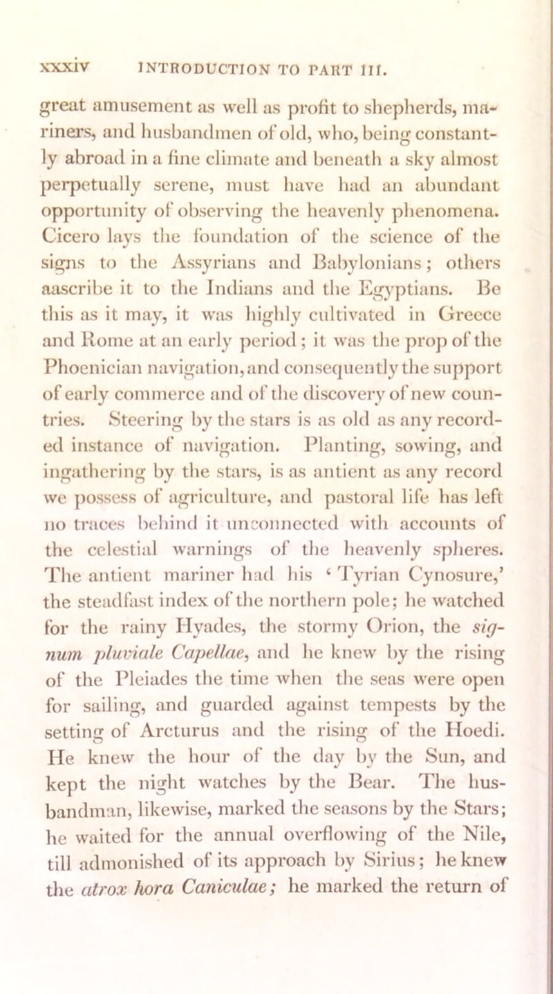great amusement as well as profit to shepherds, ma- riners, and husbandmen of old, who, being constant- ly abroad in a fine climate and beneath a sky almost perpetually serene, must have had an abundant opportunity of observing the heavenly phenomena. Cicero lays the foundation of the science of the signs to the Assyrians and Babylonians; others aascribe it to the Indians and the Egyptians. Be this as it may, it was highly cultivated in Greece and Rome at an early period; it was the prop of the Phoenician navigation, and consequently the support of early commerce and of the discovery of new coun- tries. Steering by the stars is as old as any record- ed instance of navigation. Planting, sowing, and ingathering by the stars, is as antient as any record we possess of agriculture, and pastoral life has left no traces behind it unconnected with accounts of the celestial warnings of the heavenly spheres. The antient mariner had his ‘ Tyrian Cynosure,’ the steadfast index of the northern pole; he watched for the rainy Hyades, the stormy Orion, the sig- num pluviale Capellae, and he knew by the rising of the Pleiades the time when the seas were open for sailing, and guarded against tempests by the setting of Arcturus and the rising of the Hoedi. He knew the hour of the day by the Sun, and kept the night watches by the Bear. The hus- bandman, likewise, marked the seasons by the Stars; he waited for the annual overflowing of the Nile, till admonished of its approach by Sirius; he knew the atrox hora Caiiiculae; he marked the return of