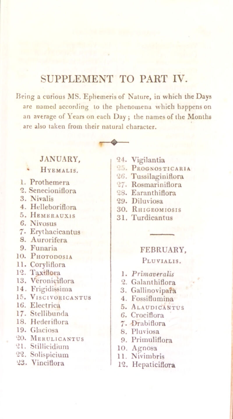 SUPPLEMENT TO PART IV. Being a curious MS. Ephemeris of Nature, in which the Days are named according to the phenomena which happens on an average of Years on each Day ; the names of the Months are also taken from their natural character. JANUARY, * Hyemalis. 1. Prothemera *2. Senecioniflora 3. Nivalis 4. Helleboriflnra 5. Hbmkrauxis 6. Nivosus 7* Erythacicantus S. Aurorifera 9. Funaria 10. Photodosia 11. CoryliHora 12. TaxtHora 13. Veroniciflora 14. Frigidissima 15. VlSCtVOUICANTUS 16. Electrica 17. Stellibunda 18. HederiHora 19. Glaciosa 20. Merulicantus 21. Stillicidium 22. Solispiciutn 23. Yinciflora 24. Vigilantia 25. Progsosticaria 26. Tussilaginiflora 27. Rosmariniflora 28. Earanthiflora 29. Diluviosa 30. Rhigeomiosis 31. Turdicantus FEBRUARY, Pluvialis. 1. Primaveralis 2. Galanthiflora 3. Gallinovipa?a 4. Fossiflumina 5. Alaudicantus 6. Crociflora 7- Drabiflora 8. Pluviosa 9. Pritnuliflora 10. Agnosa 11. Nivimbris 12. Hepaticiflora