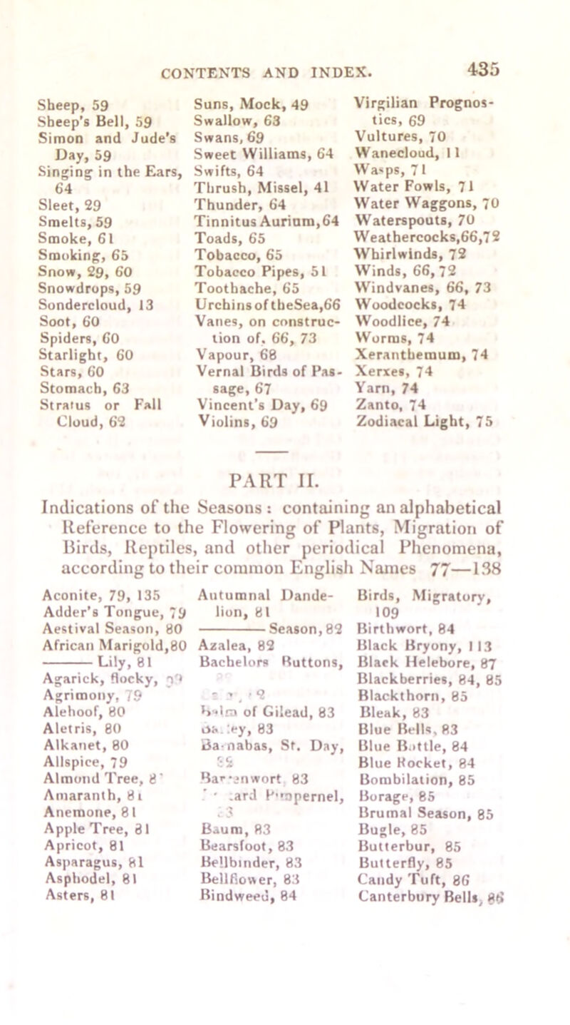 Sheep, 59 Sheep’s Bell, 59 Simon and Jude’s Day, 59 Singing1 in the Ears, 64 Sleet, 29 Smelts, 59 Smoke, 61 Smoking, 65 Snow, 29, 60 Snowdrops, 59 Sondercloud, 13 Soot, 60 Spiders, 60 Starlight, 60 Stars, 60 Stomach, 63 Stratus or Fall Cloud, 62 Suns, Mock, 49 Swallow, 63 Swans, 69 Sweet Williams, 64 Swifts, 64 Thrush, Missel, 41 Thunder, 64 Tinnitus Aurinm, 64 Toads, 65 Tobacco, 65 Tobacco Pipes, 51 Toothache, 65 Urchins of theSea,66 Vanes, on construc- tion of. 66, 73 Vapour, 68 Vernal Birds of Pas- sage, 67 Vincent’s Day, 69 Violins, 69 Virgilian Prognos- tics, 69 Vultures, 70 VVanecloud, 11 Wasps, 71 Water Fowls, 71 Water Waggons, 70 Waterspouts, 70 Weathercocks,66,72 Whirlwinds, 72 Winds, 66, 72 Windvanes, 66, 73 Woodcocks, 74 Woodlice, 74 Worms, 74 Xerantbemum, 74 Xerxes, 74 Yarn, 74 Zanto, 74 Zodiacal Light, 75 PART II. Indications of the Seasons : containing an alphabetical Reference to the Flowering of Plants, Migration of Birds, Reptiles, and other periodical Phenomena, according to their common English Names 77—138 Aconite, 79, 135 Adder’s Tongue, 79 Aestival Season, 80 African Marigold,80 Lily, 81 Agarick, flocky, n'» Agrimony, 79 Alehoof, 80 Aletris, 80 Alkanet, 80 Allspice, 79 Almond Tree, 8’ Amaranth, 8 i Anemone, 81 Apple Tree, 81 Apricot, 81 Asparagus, 81 Asphodel, 81 Asters, 81 Autumnal Dande- lion, 81 Season, 82 Azalea, 82 Bachelors Ruttons, - r, >2 R-lra of Gilead, 83 :ey, 83 Ba-nabas, Sf. Day, 8S Bar-*n wort 83 ’ • .ard P’tupernel, i3 Baum, 83 Bearsfoot, 83 Bellbinder, 83 Bellfiower, 83 Bindweed, 84 Birds, Migratory, 109 Birthwort, 84 Black Bryony, 113 Black Helebore, 87 Blackberries, 84, 85 Blackthorn, 85 Bleak, 83 Blue Bells, R3 Blue Bottle, 84 Blue Pocket, 84 Bombilation, 85 Borage, 85 Brumal Season, 85 Bugle, 85 Butterbur, 85 Butterfly, 85 Candy Tuft, 86 Canterbury Bells, 86