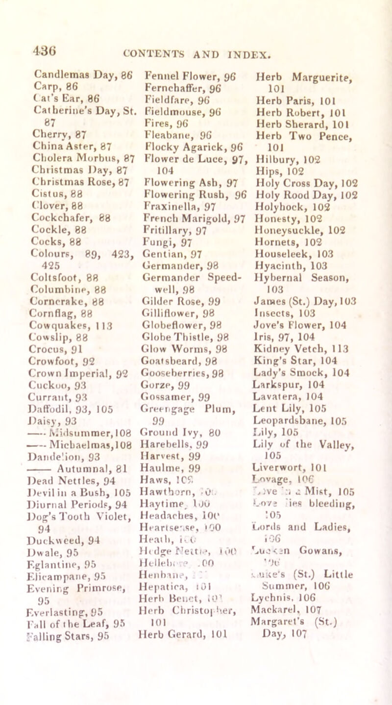430 Candlemas Day, 86 Carp, 86 i at's Ear, 86 Catherine’s Day, St. 87 Cherry, 87 China Aster, 87 Cholera Morbus, 87 Christmas Day, 87 Christmas Rose, 87 Cistus, 88 Clover, 88 Cockchafer, 88 Cockle, 88 Cocks, 88 Colours, 89, 423, 425 Coltsfoot, 88 Columbine, 88 Corncrake, 88 Cornflag, 88 Cowquakes, 113 Cowslip, 88 Crocus, 91 Crowfoot, 92 Crown Imperial, 92 Cuckoo, 93 Currant, 93 Daffodil, 93, 105 Daisy, 93 Midsummer, 108 Michaelmas, 108 Dandelion, 93 Autumnal, 81 Dead Nettles, 94 Devil in a Bush, 105 Diurnal Periods, 94 Dog’s Tooth Violet, 94 Duckweed, 94 Dwale, 95 Eglantine, 95 Elicampane, 95 Evening Primrose, 95 Everlasting, 95 Pall of the Leaf, 95 palling Stars, 95 Fennel Flower, 96 Fernchaffer, 96 Fieldfare, 96 Fieldmouse, 96 Fires, 96 Fleabane, 96 Flocky Agarick, 96 Flower de Luce, 97, 104 Flowering Ash, 97 Flowering Rush, 96 Fraxinella, 97 French Marigold, 97 Fritillary, 97 Fungi, 97 Gentian, 97 Germander, 98 Germander Speed- well, 98 Gilder Rose, 99 Gilliflower, 98 Globeflower, 98 Globe Thistle, 98 Glow Worms, 98 Goatsbeard, 98 Gooseberries, 98 Gorze, 99 Gossamer, 99 Greengage Plum, 99 Ground Ivy, 80 Harebells, 99 Harvest, 99 Haultne, 99 Haws, !C2 Hawthorn, -0 Playtime l .JO Headaches, 101‘ Heartse’.se, 100 Heath, i-.t- Hedge Nettn?, 100 Hellelu <? .00 Henbane, Hepatica, tOI Herb Benct, 10! Herb Christopher, 101 Herb Gerard, 101 Herb Marguerite, 101 Herb Paris, 101 Herb Robert, 101 Herb Sherard, 101 Herb Two Pence, 101 Hilbury, 102 Hips, 102 Holy Cross Day, 102 Holy Rood Day, 102 Holyhock, 102 Honesty, 102 Honeysuckle, 102 Hornets, 102 Houseleek, 103 Hyacinth, 103 Hybernal Season, 103 James (St.) Day, 103 Insects, 103 Jove’s Flower, 104 Iris, 97, 104 Kidney Vetch, 113 King’s Star, 104 Lady’s Smock, 104 Larkspur, 104 Lavatera, 104 Lent Lily, 105 Leopardsbane, 105 Lily, 105 Lily of the Valley, 105 Liverwort, 101 Lnvage, 106 ,)ve ':! u Mist, 105 Love ies bleeding, 105 Lords and Ladies, 106 Luc on Gowans, ' 06 t. >uke’s (St.) Little Summer, 106 Lychnis, 106 Mackarel, 107 Margaret’s (St.) Day, 107
