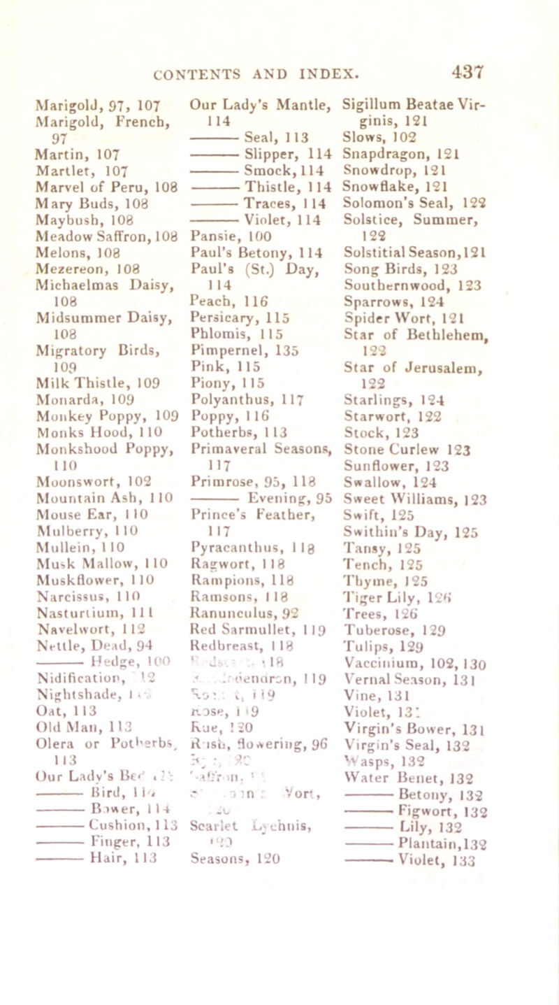 MarigolJ, 97, 107 Marigold, French, 97 Martin, 107 Martlet, 107 Marvel of Peru, 108 M ary Buds, 108 Maybush, 108 Meadow Saffron, 108 Melons, 108 Mezereon, 108 Michaelmas Daisy, 108 Midsummer Daisy, 108 Migratory Birds, 109 Milk Thistle, 109 Monarda, 109 Monkey Poppy, 109 Monks Hood, 110 Monkshood Poppy, 110 Moonswort, 102 Mountain Ash, 110 Mouse Ear, 110 Mulberry, 110 Mullein, 110 Musk Mallow, 110 Muskflower, 110 Narcissus, 110 Nasturtium, 111 Navelwort, 112 Nettle, Dead, 94 Hedge, 100 Nidification, 12 Nightshade, I - Oat, 113 Old Man, 113 Olera or Potherbs, 113 Our Lady’s Be* ,2’: ilird, 1 i-» Bower, 11 4 Cushion, 113 ■ Finger, 113 Hair, 113 Our Lady’s Mantle, 114 Seal, 113 Slipper, 114 Smock, 114 Thistle, 114 Traces, 114 Violet, 114 Pansie, 100 Paul’s Betony, 114 Paul’s (St.) Day, 1 14 Peach, 116 Persicary, 115 Phlomis, 115 Pimpernel, 135 Pink, 115 Piony, 115 Polyanthus, 117 Poppy, 1 16 Potherbs, 1 13 Primaveral Seasons, 117 Primrose, 95, 118 Evening, 95 Prince’s Feather, 117 Pyracanthus, llg Ragwort, 118 Rampions, 118 Ramsons, 118 Ranunculus, 92 Red Sarmullet, 119 Redbreast, I 18 r Jb>. . <18 denursn, 119 Ro; t, i 19 rose, i *9 Rue, ! 20 Rush, flowering, 96 b: 9.C ’•alfron. 1 0 :n Vort, go Scarlet Lychnis, 103 Seasons, 120 Sigillum Beatae Vir- ginis, 121 Slows, 102 Snapdragon, 121 Snowdrop, 121 Snowflake, 121 Solomon’s Seal, 122 Solstice, Summer, 122 Solstitial Season,121 Song Birds, 123 Southernwood, 123 Sparrows, 124 Spider Wort, 121 Star of Bethlehem, 122 Star of Jerusalem, 122 Starlings, 124 Starwort, 122 Stock,123 Stone Curlew 123 Sunflower, 123 Swallow, 124 Sweet Williams, 123 Swift, 125 Swithin’s Day, 125 Tansy, 125 Tench, 125 Thyme, 125 Tiger Lily, 126 Trees, 126 Tuberose, 129 Tulips, 129 Vaccinium, 102, 130 Vernal Season, 131 Vine, 131 Violet, 131 Virgin’s Bower, 131 Virgin’s Seal, 132 Wasps, 132 Water Benet, 132 Betony, 132 Figwort, 132 Lily, 132 Plantain,132 Violet, 133