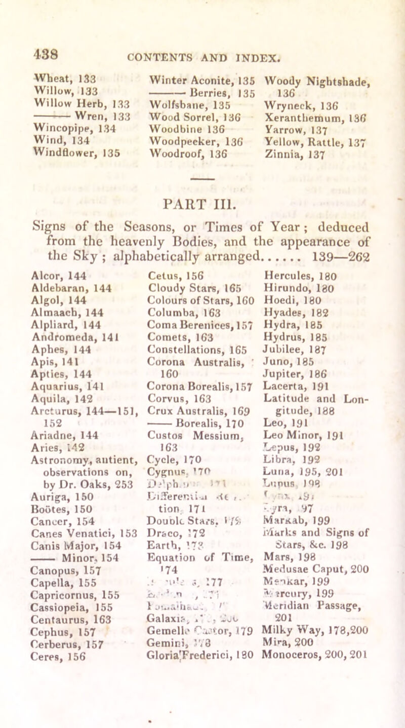 Wheat, 133 Willow, 133 Willow Herb, 133 Wren, 133 Wincopipe, 134 Wind, 134 Windflower, 135 Winter Aconite, 135 Berries, 135 Wolfsbane, 135 Wood Sorrel, 136 Woodbine 136 Woodpecker, 136 Woodroof, 136 Woody Nightshade, 136 Wryneck, 136 Xeranthemum, 136 Yarrow, 137 Yellow, Rattle, 137 Zinnia, 137 PART III. Signs of the Seasons, or Times of Year; deduced from the heavenly Bodies, and the appearance of the Sky ; alphabetically arranged 139—262 Alcor, 144 Aldebaran, 144 Algol, 144 Almaach, 144 Alpliard, 144 Andromeda, 141 Aphes, 144 Apis, 141 Apties, 144 Aquarius, 141 Aquila, 142 Arcturus, 144—151, 152 Ariadne, 144 Aries, 142 Astronomy, antient, observations on, by Dr. Oaks, 253 Auriga, 150 Bootes, 150 Cancer, 154 Canes Venatici, 153 Canis Major, 154 Minor, 154 Canopus, 157 Capella, 155 Capricornus, 155 Cassiopeia, 155 Centaurus, 163 Cephus, 157 Cerberus, 157 Ceres, 156 Cetus, 156 Cloudy Stars, 165 Colours of Stars, 160 Columba, 163 Coma Berenices, 157 Comets, 163 Constellations, 165 Corona Australis, ' 160 Corona Borealis, 157 Corvus, 163 Crux Australis, 169 Borealis, 170 Custos Messium, 163 Cycle, 170 Cygnus. ’70 D.*‘ph.n I'M Diiferenii^i -tt tion 17t Double Stars, i f5; Draco, 372 Earth, 17? Equation of Time, •74 n«U s, 377 •Cl 1 n , ..7 i 1 Jlua'Uau. ^ Galaxir-^ «' : .U Gemellc Caator, 179 Gemini, J78 Gloria'Frederici, 190 Hercules, 180 Hirundo, 180 Hoedi, 180 Hyades, 182 Hydra, 185 Hydrus, 185 Jubilee, 187 Juno, 185 Jupiter, 186 Lacerta, 191 Latitude and Lon- gitude, 188 Leo,191 Leo Minor, 191 .Lepus, 192 Libra, 192 Luna, 195, 201 Lupus 198 f ~iX. .9i :--jrn, 97 Marttab, 199 Marks and Signs of Stars, &c. 198 Mars, 198 Medusae Caput, 200 MeuKar, 199 v-ircury, 199 Meridian Passage, 201 Milky Way, 178,200 Mira, 200 Monoceros, 200,201