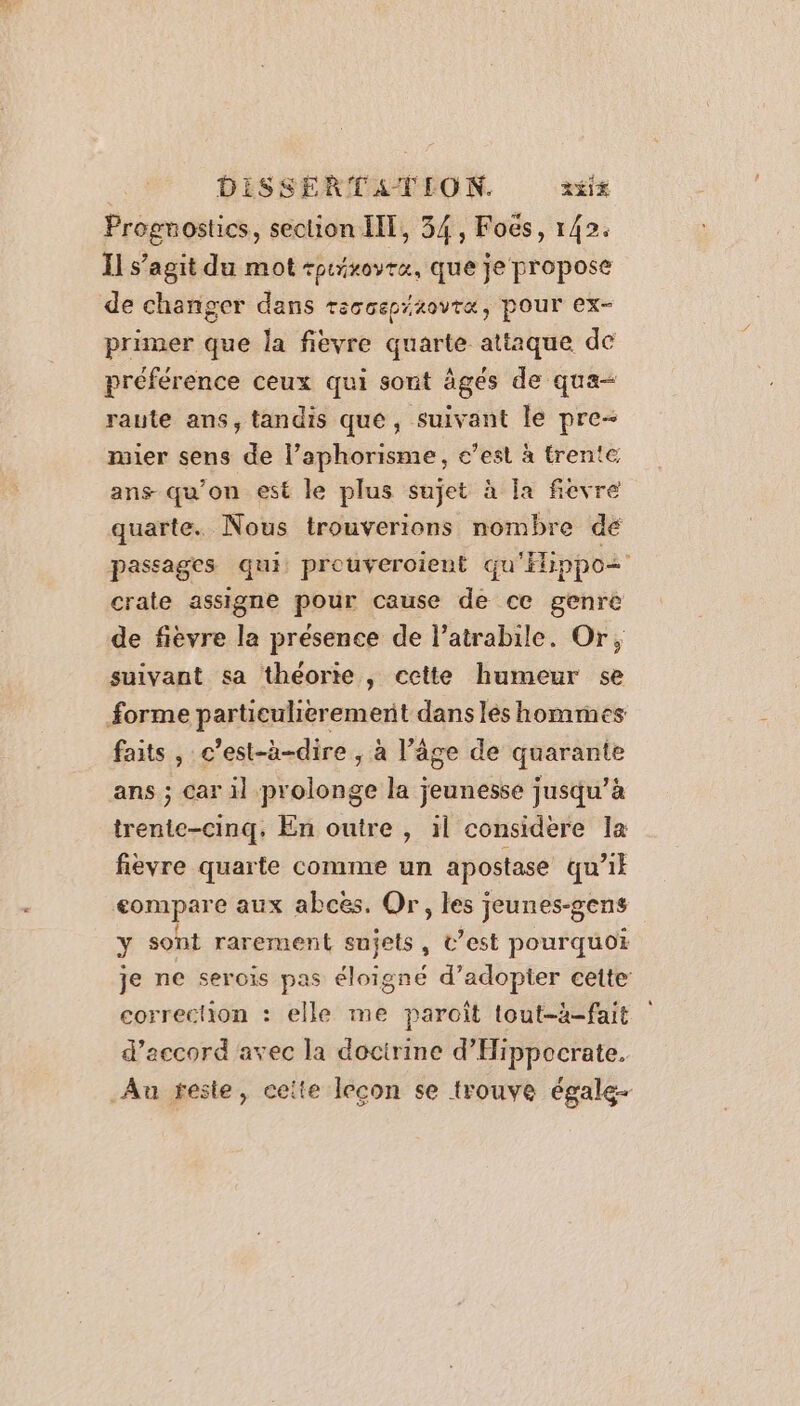 Progmostics, section IIT, 34, Foës, 142. Il s’agit du mot +ptiroyra, que je propose de changer dans reccepitovtæ, pour ex- primer que la fièvre quarte attaque de préférence ceux qui sont âgés de qua- raute ans, tandis que, suivant le pre- mier sens de l’aphorisme, c’est à trente ans qu'on est le plus sujet à la fievre quarte. Nous trouverions nombre de passages qui prouveroient qu'Eippo+ crate assigne pour cause de ce genre de fièvre la présence de l’atrabile. Or, suivant sa théorte , cette humeur se forme particulierement dans lès hommes faits , c’est-à-dire , à l’âge de quarante ans ; car il prolonge la jeunesse jusqu’à trente-cinq, En outre , il considere la fièvre quarte comme un apostase qu’il compare aux abces. Or, les jeunes-gens y sont rarement sujets, t’est pourquoi je ne serois pas éloigné d’adopier cette correction : elle me paroît tout-à-fait d'accord avec la docirine d’'Hippocrate. Au teste, ceite lecon se trouve égale-