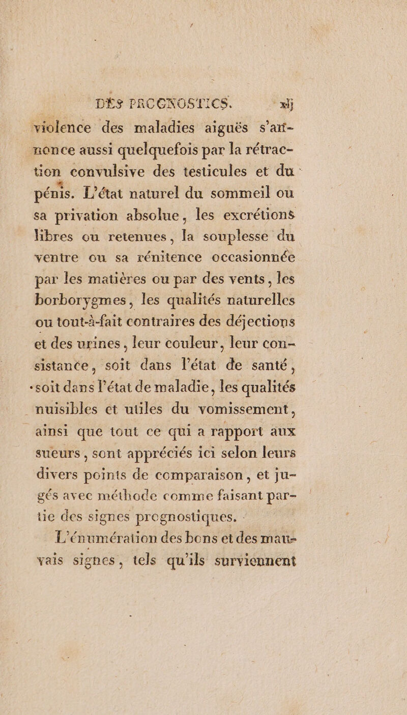 DÉS PRCCNOSIICS. xl violence des maladies aiguës s’art- monce aussi quelquefois par la rétrac- tion convulsive des testicules et du pénis. L'état naturel du sommeil ou sa privation absolue, les excrétions libres ou retenues, la souplesse du ventre ou sa rénitence occasionnée par les matières ou par des vents, les borborygmes, les qualités naturelles ou tout-à-fait contraires des déjections et des urines, leur couleur, leur con- sistancte, soit dans l’état de santé, “soit dans l’état de maladie, les qualités nuisibles et utiles du vomissement, ainsi que tout ce qui a rapport aux sueurs , sont appréciés ici selon leurs divers points de comparaison, et ju- gés avec méthode comme faisant par- tie des signes pregnostiques. : L’én umération des bons et des mau- vais signes, tels qu'ils surviennent