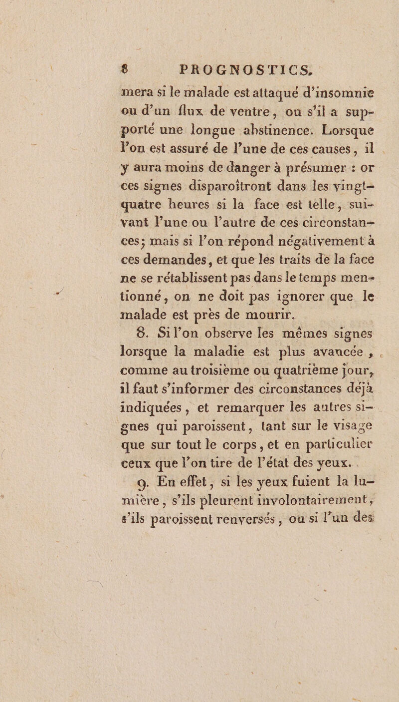 mera si le malade est attaqué d’insomnie ou d’un flux de ventre, ou s’il a sup- porté une longue abstinence. Lorsque l’on est assuré de l’une de ces causes, il . y aura moins de danger à présumer : or ces signes disparoîtront dans les vingt quatre heures si la face est telle, sui- vant l’une ou l’autre de ces circonstan- ces; mais si l’on répond négativement à ces demandes, et que les traits de la face ne se rétablissent pas dans le temps men- tionné, on ne doit pas ignorer que le malade est pres de mourir. 8. Sil’on observe les mêmes signes lorsque la maladie est plus avancée, , comme au troisième ou quatrième jour, il faut s’informer des circonstances déjà indiquées, et remarquer les autres si- gnes qui paroissent, tant sur le visage que sur tout le corps, et en particulier ceux que l’on tire de l’état des yeux. . 9. En effet, si les yeux fuient la lu- mière , s’ils pleurent involontairement, s'ils paroissent renversés, ou si l’un des