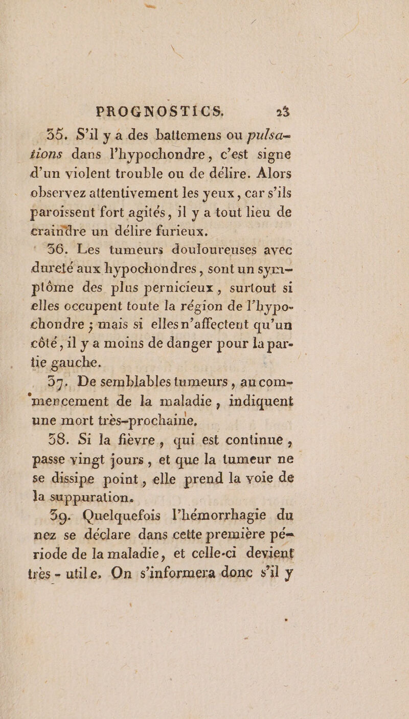 56. S'il y a des battemens ou pulsa- tions dans l’hypochondre, c’est signe d’un violent trouble ou de délire. Alors observez attentivement les yeux, car s’ils paroïssent fort agités, il y a tout lieu de craindre un délire furieux. 356. Les tumeurs douloureuses avec dureté aux hypochondres, sont un sym- ptôme des plus pernicieux, surtout si elles occupent toute la région de l’hypo- chondre ; mais si elles n’affectent qu’un côte, 1l se a moins de danger pour la | au tie gauche. 57.. De semblables tumeurs , au com- ‘mencement de la maladie , nt une mort très-prochaine, 58. Si la fièvre, qui est continue, passe vingt jours, et que la tumeur ne se dissipe point, elle prend la voie de ja suppuration. 39. Quelquefois l’hémorrhagie du nez se déclare dans cette première pé= riode de la maladie, et celle-ci devient tres - utile, On s’informera donc s'il y