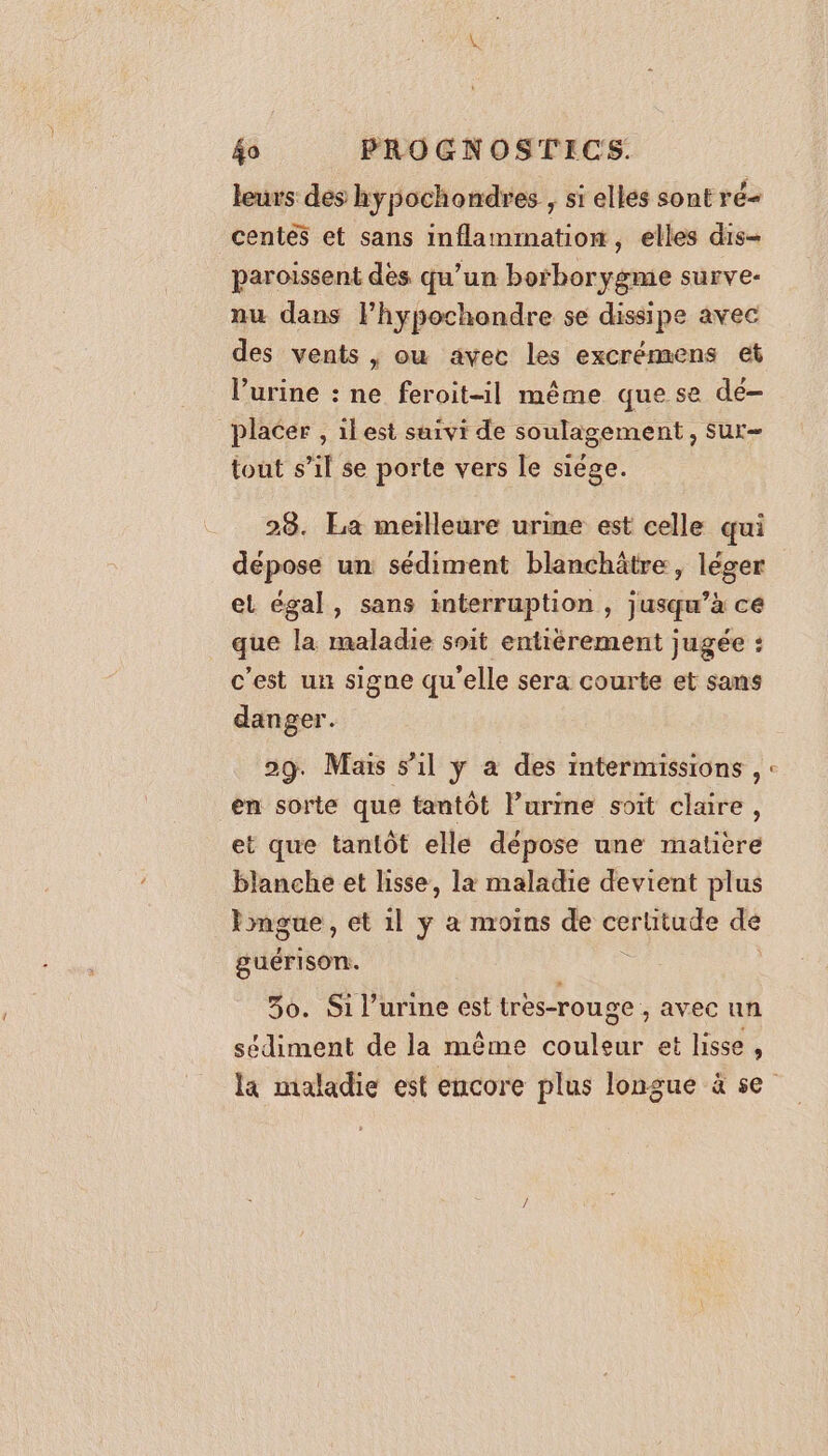 leurs des hypochondres , si elles sont ré- centés et sans inflammation, elles dis- paroissent dès qu’un borborygme surve- nu dans lhypochondre se dissipe avec des vents , ou avec les excrémens et l'urine : ne feroit-il même que se dé- placer , ilest suivi de soulagement, sur- tout s’il se porte vers le siège. 28. La meilleure urine est celle qui dépose un sédiment blanchâtre , léger el égal, sans interruption , jusqu’à ce que la maladie soit entièrement jugée : c'est un signe qu'elle sera courte et sans danger. 29. Mais s’il y a des intermissions , : en sorte que tantôt l’urime soit claire, et que tantôt elle dépose une matiere blanche et lisse, la maladie devient plus lmgue , et 1l ÿ à moins de ue dé guérison. 30. Si l'urine est tres-rouge , avec un sédiment de la même couleur et lisse, la maladie est encore plus longue à se