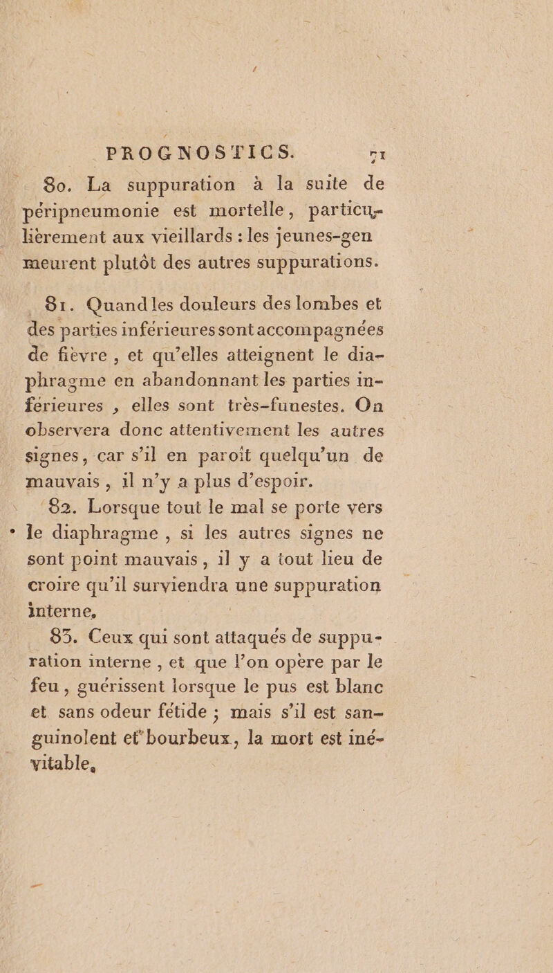 8o. La suppuration à la suite de péripneumonie est mortelle, particu- lherement aux vieillards : les jeunes-gen meurent plutôt des autres suppurations. . 81. Quandles douleurs des lombes et des parties inférieuressontaccompagnées de fièvre , et qu’elles atteignent le dia- phragme en abandonnant les parties in- ferieures , elles sont très-funestes. On observera donc attentivement les autres signes, car s’il en paroït quelqu'un de mauvais, il n’y a plus d'espoir. ‘82. Lorsque tout le mal se porte vers le diaphragme , si les autres signes ne sont point mauvais, il y a tout lieu de croire qu’il surviendra une suppuration interne, 83. Ceux qui sont attaqués de suppu- ration interne , et que l’on opère par le feu , guérissent lorsque le pus est blanc et sans odeur fétide ; mais s’il est san- guinolent et bourbeux, la mort est iné- vitable,