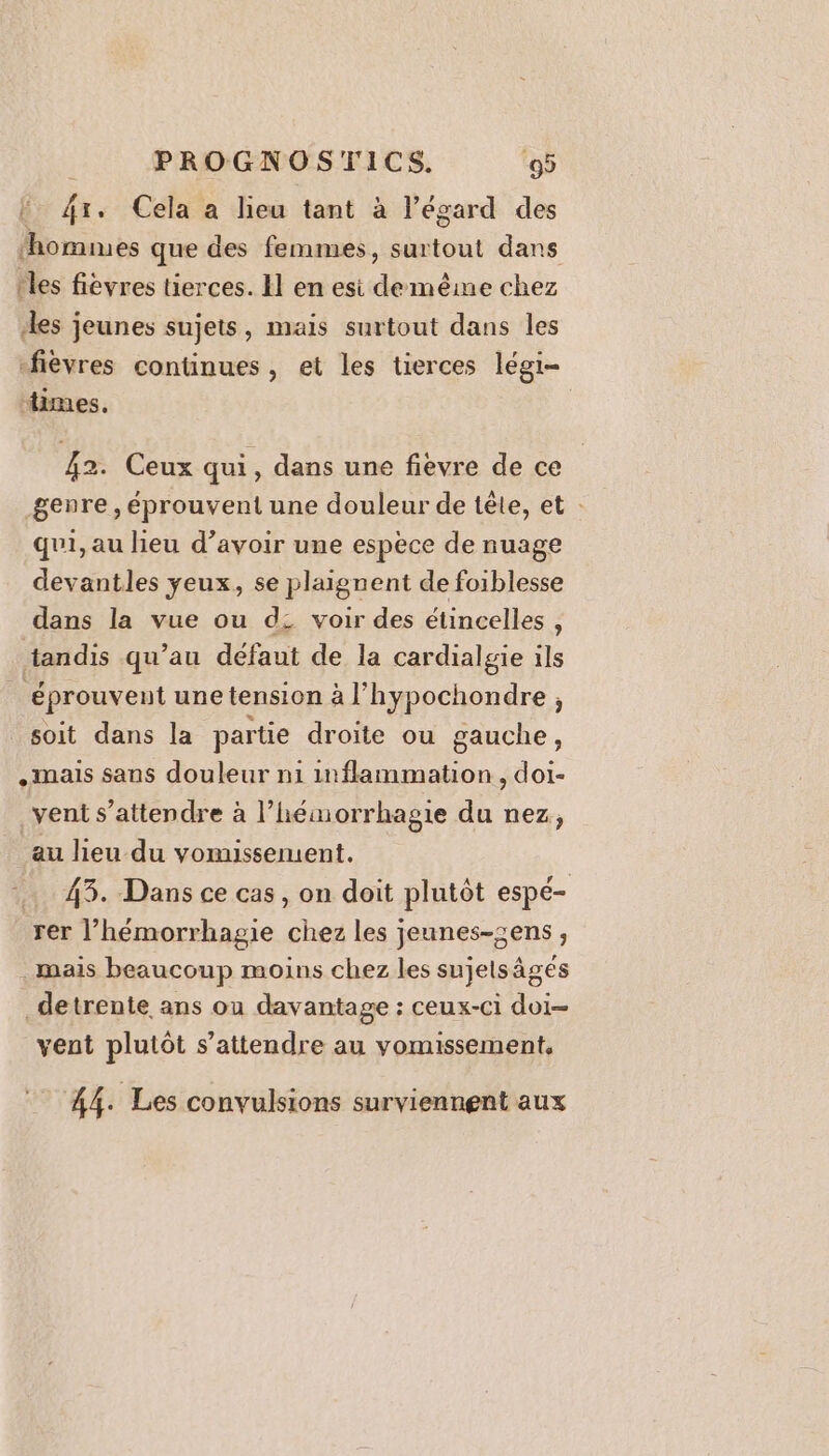 Ë fx. Cela a lieu tant à l'égard des nues que des femmes, surtout dans les fièvres tierces. El en esi déc chez les jeunes sujets, mais surtout dans les -fièvres continues, et les tierces légi- dimes. 42. Ceux qui, dans une fievre de ce genre , éprouvent une douleur de tête, et : qui, au lieu d’avoir une espèce de nuage devantles yeux, se plaignent de foiblesse dans la vue ou d2 voir des étincelles , tandis qu’au défaut de la cardialgie ils éprouvent une tension à l'hypochondre , soit dans la partie droite ou gauche, .imais sans douleur n1 inflammation, doi- _vent s'attendre à l’hémorrhagie du nez, au lieu du vomissement. …. 43. Dans ce cas, on doit plutôt espé- rer l’hémorrhagie chez les jeunes-sens, mais beaucoup moins chez les sujelsägés _detrente ans ou davantage : ceux-ci doi- vent plutôt s'attendre au vomissement, 44. Les convulsions surviennent aux