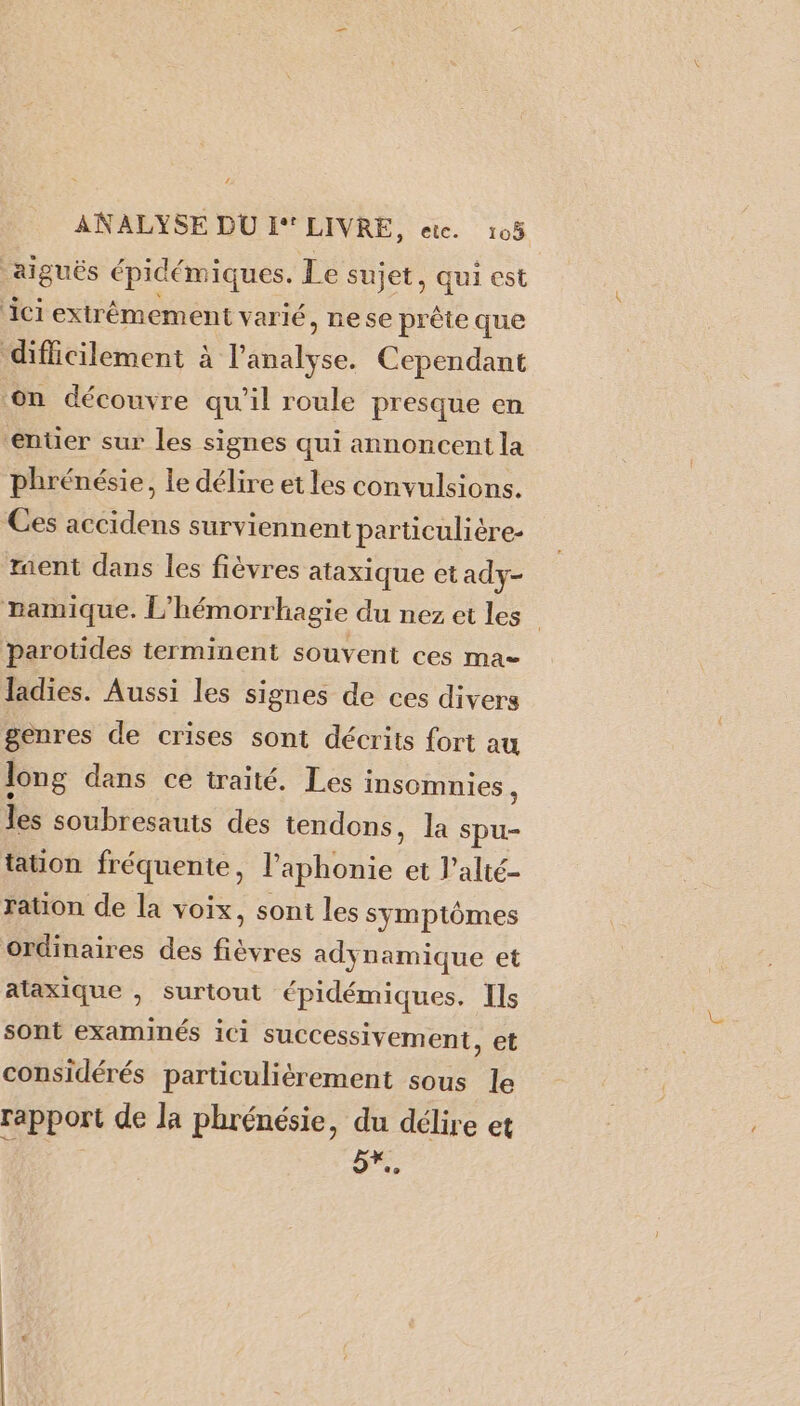 ANALYSE DU I°* LIVRE, etc. 105 aiguës épidémiques. Le sujet, qui est ‘ici extrêmement varié, nese prête que difficilement à Péaiite Cependant on découvre qu'il roule presque en ‘enter sur les signes qui annoncent la phrénésie, le délire et les convulsions. Ces accidens surviennent particulière- ment dans les fièvres ataxique et ady- ramique. L” hémorrhagie du nez et les” parotides terminent souvent ces ma= ladies. Aussi les signes de ces divers genres de crises sont décrits fort au long dans ce traité. Les i Insomnies , les soubresauts des tendons, la spu- tation fréquente, l’aphonie et l’alté- ration de la voix, sont les symptômes ordinaires des fièvres adynamique et ataxique , surtout épidémiques. Ils sont examinés ici successivement, et considérés partüiculiérement sous le rapport de la phrénésie, du délire et 5,