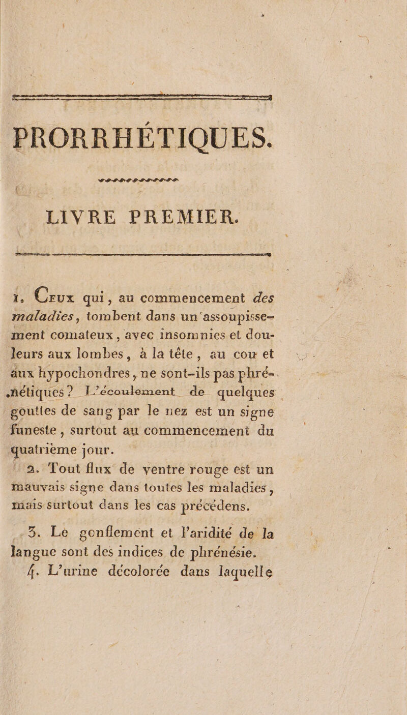 PRORRHÉTIQUES. CPSDES ST ITEIS LIVRE PREMIER. ere 1, Crux qui, au commencement des maladies, tombent dans un'assoupisse- ment comateux , avec insomnies et dou- leurs aux lombes, à la tête, au cou et äux hypochondres , ne sont-ils pas phré-. hétiques ? L’ecoulement de quelques gouttes de sang par le nez est un signe funeste , surtout au commencement du quatrième jour. 2. Tout flux de ventre rouge est un Mauvais signe dans toutes les maladies, mais surtout dans les cas précédens. -3. Le gonflement et l’aridité de la langue sont des indices de phrénésie. 4. L’urine décolorée dans laquelle