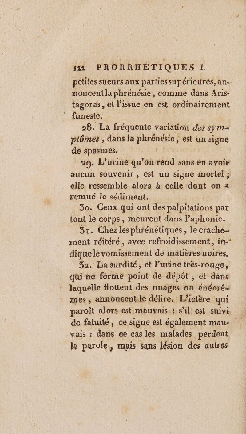 petites sueurs aux partiessupérieurés, an- noncent la phrénésie , comme dans Aris- tagoras, et l'issue en est ordinairement funeste, | 28. La fréquente variation des sym= ptômes , dans la phrénésie, est un signe de spasmes. 29. L’urine qu’ôn rend sans en avoir aucun souvenir , est un signe inortel ; elle ressemble alors à celle dont on a remué le sédiment. 30. Ceux qui ont des palpitations par tout le corps , meurent dans l’aphonie. 51. Chezles phrénétiques, le crache- ment réitéré , avec refroidissement, in-* diquelevomissement de matières noires, 52. La surdité, et l’uriné trés-rouge, qui ne forme point de dépôt ; ét dans laquelle flottent des nuages où énéaré- mes , annoncent.le délire. L'ictère qui paroît alors est mauvais t s’il est suivi, vais : dans ce cas les malades perdent le parole, mais sans lésion des autres