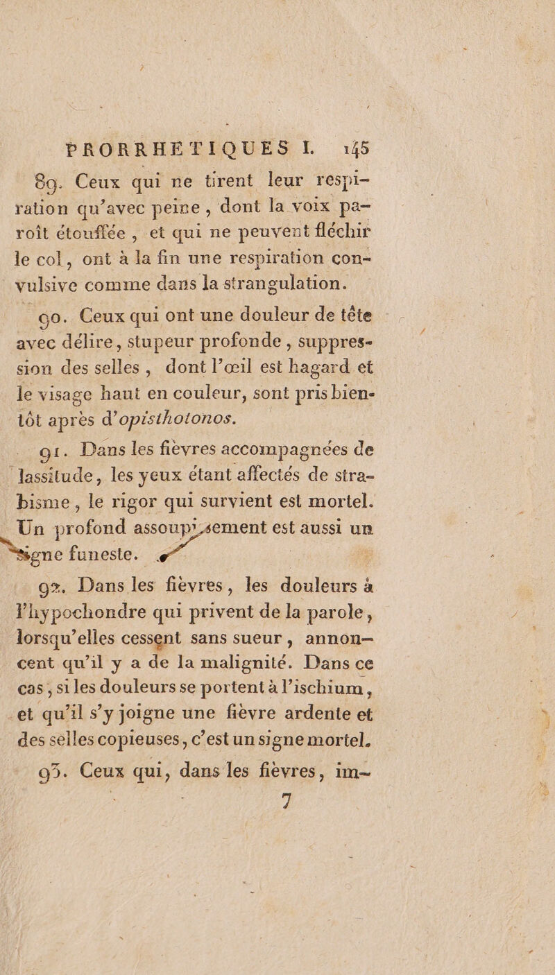 89. Ceux qui ne ürent leur respi- ration qu’avec peine, dont la voix pa- roît étouffée , et qui ne peuvent fléchir le col, ont à la fin une respiration con- vulsive comme dans la strangulation. _go. Ceux qui ont une douleur de tête avec délire, stupeur profonde , suppres- sion des selles, dont l’œ1il est hagard et le visage haut en couleur, sont pris bien- 1ôt après d’opisthotonos. 91. Dans les fievres accompagnées de ‘lassitude, les yeux étant affectés de stra- bisme, le rigor qui survient est mortel. Un profond 08 di est aussi ur sgne funeste. 9%. Dans les fièvres, les douleurs à Fhypochondre qui privent de la parole, lorsqu’elles cessent sans sueur, annon-— cent qu’il y a de la malignité. Dans ce cas , si les douleurs se portent à l’ischium, et qu’il s’y joigne une fièvre ardente et des selles copieuses, c’est un signe mortel. 95. Ceux qui, dans les fièvres, im- 7