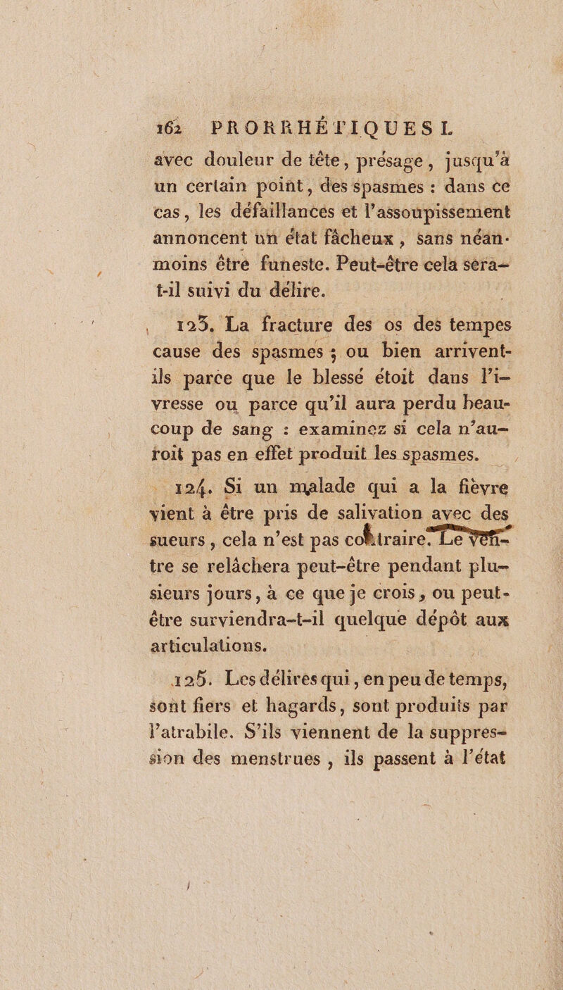 avec douleur de tête, présage, jusqu’à un cerlain point, des spasmes : dans ce cas, les défaillances et l’assoupissement annoncent un état fâcheux , sans néan- moins être funeste. Peut-être cela séra- t-1l suivi du delire. 123. La fracture des os des tempes cause des spasmes ; ou bien arrivent- ils parce que le blessé étoit dans li- vresse ou parce qu’il aura perdu heau- coup de sang : examines si cela n’au- roit pas en effet produit les spasmes. 124. Si un malade qui a la fièvre vient à être pris de salivation avec des sueurs , cela n’est pas cobtraire” Le vete tre se relâchera peut-être pendant plu- sieurs jours, à ce que je crois, ou peut- être surviendra-t-il quelque dépôt aux articulations. 125. Les délires qui, en peu de temps, sont fiers et hagards, sont produits par Patrabile. S'ils viennent de la suppres- sion des menstrues , ils passent à l’état