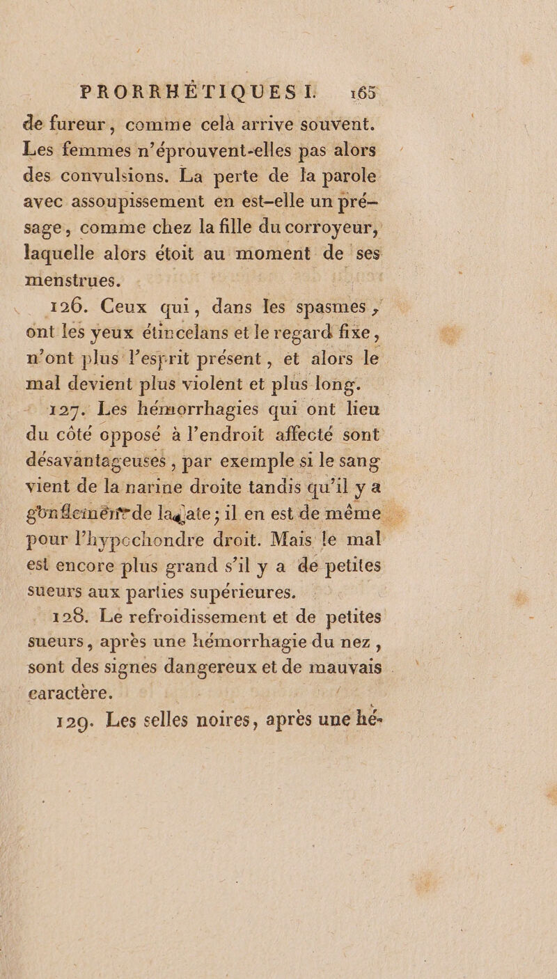 de fureur, comme celà arrive souvent. Les femmes n’éprouvent-elles pas alors des convulsions. La perte de la parole avec assoupissement en est-elle un pré- sage, comme chez la fille du corroyeur, laquelle alors étoit au moment de ses menstrues. 126. Ceux qui, dans les spasmes ; ont les yeux étincelans et le regard fixe ; n’ont plus l'esprit présent, et alors le mal devient plus violent et plus long. 127. Les hémorrhagies qui ont lieu du côté opposé à l'endroit affecté sont désavantageuses , par exemple si le sang vient de la narine droite tandis qu’il y a gbnflemenrde lagate ; il en est de même de pour l’hypcchondre droit. Mais le mal est encore plus grand s’il y a de petites sueurs aux parlies supérieures. | 128. Le refroidissement et de petites sueurs &gt; après une hémorrhagie du nez, sont de signes dangereux et de mauvais caractere. 4 129. Les selles noires, de une hé-