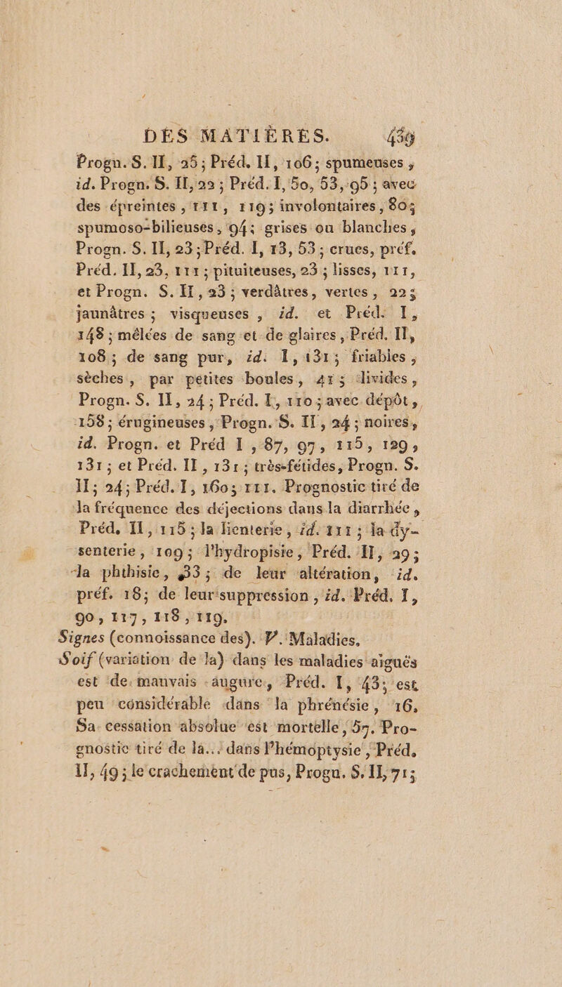 Progn.S. II, 25; Préd. I, 106; spumeuses , id, Progn. S. Il, 23 ; Préd. I, 50, 53,95 ; avec des épreintes , TI1, 1193 involontaires , 80% spumoso-bilieuses , 94; grises ou blanches, Progn. S. Il, 23; Préd. L, 13, 53 ; crues, préf. Préd. II, 23, 111 ; pituiteuses, 23 ; lisses, 1117, et Progn. S. IT, 23 ; verdûtres, vertes, 225 jaunâtres ; visqueuses , éd. et Préd. I, 148 ; mêlées de sang et de glaires, Préd, IT, 108; de sang pur, éd: 1,131; friables, sèches, par petites boules, 413 :livides, Progn. S. IL, 24 ; Préd. [, 110 ; avec dépôt, 158 ; érugineuses , Progn. S. Il, 24 ; noires, id. Progn. et Préd I , 87, 97, 115, 129; 131; et Préd. II , 131; très-fétides, Progn. S. 1; 24; Préd. 1, 1603 r11. Prognostic tiré de la fréquence des déjections dans la diarrhée, Préd, 11,115 ; Ja liemterie, £d: 111 ; la dy senterie, 109; l'hydropisie, Préd. 1}, 29; “la phihisie, 33; de leur altération, id. préf. 16; de leur'suppression , id. Préd, I, 90, 117, 118, 119, Signes (connoïissance des). P.'Maladies, W'oif (variation de la) dans les maladies aiguës est ‘de: manvais augure, Préd. 1, 43; est peu considérable dans la phrénésie, 16, Sa. cessation absolue ‘est mortelle ; 57, Pro- gnostic tiré de la... dans Phémopiysie | Préd, 1F, 49 ; le crachement' de pus, Progu. S, 1], 71;