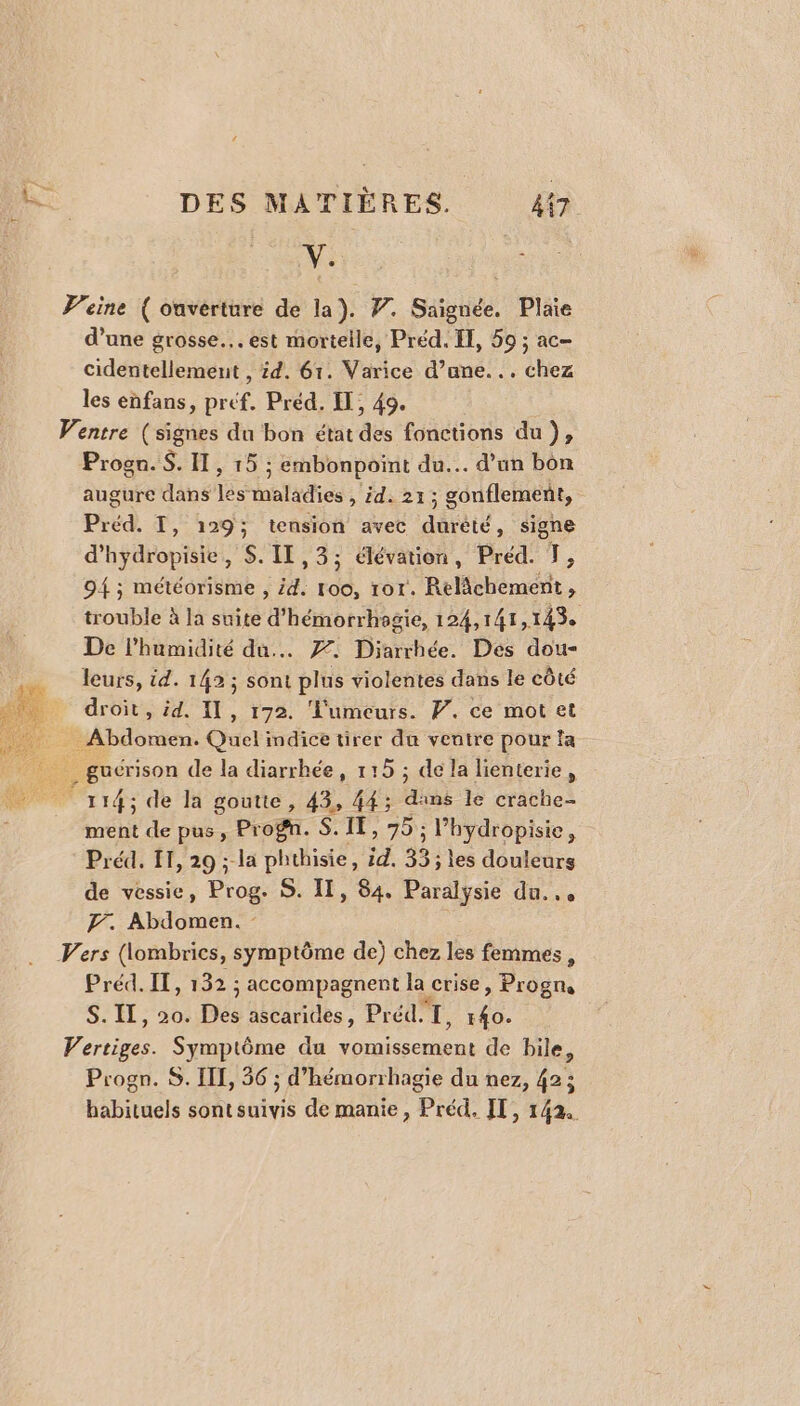 4 ns DES MATIÈRES. 47 Fe | Peine ( ouverture de la). 7. Saignée. Plaie d’une grosse... est mortelle, Préd. ÏE, 59 ; ac- cidentellement , id. 61. Varice d’ane... chez les enfans, préf. Préd. IT, 49. Ventre (signes du bon état des fonctions du), Progn. $. I, 15 ; embonpoint du. d’un bon augure dans les maladies , id. 21; gonflement, Préd. I, 129; tension avec durèté, signe d'hydropisie, S.II,3; élévation, Préd. T, 9{ ; météorisme , 4. 100, tor. Relâchement, trouble à la suite d’hémorrhagie, 124,141,143. De l'humidité du... 77. Diarrhée. Des dou- É leurs, id. 142 ; sont plus violentes dans le côté 4 droit, id. 11, 172. ‘'umeurs. WP. ce mot et Abdomen. Quel indice tirer du ventre pour la gucrison de la diarrhée, 115 ; dela lienterie, «ae 14; de la goutte, 43, 44; dans le crache- ment de pus, Prog. S. IE, 75 ; l’hydropisie, Préd. 11, 29 ; la phthisie, id. 33; les douleurs de vessie, Prog. S. Il, 84. Paralysie du... F. Abdomen. - Vers (lombrics, symptôme de) chez les femmes , Préd. IT, 132 ; accompagnent la crise, Progn S. IT, 20. Des ascarides, Préd.T, 140. Vertiges. Symptôme du vomissement de bile, Progn. S. IL, 36 ; d’hémorrhagie du nez, 42; habituels sont suivis de manie, Préd. FT, 142.