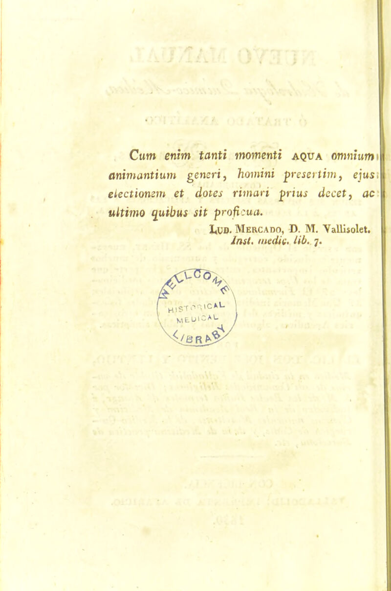 Cum enim tanti momenti aqua omniumn animantium generi, homini presertim, ejus, electiomm et dotes riman pnus dccet, ac ultimo quibus sit proficua. ItUD. Mercado, D. M. YalUsolet. Jnsi. medie, lib. 7.