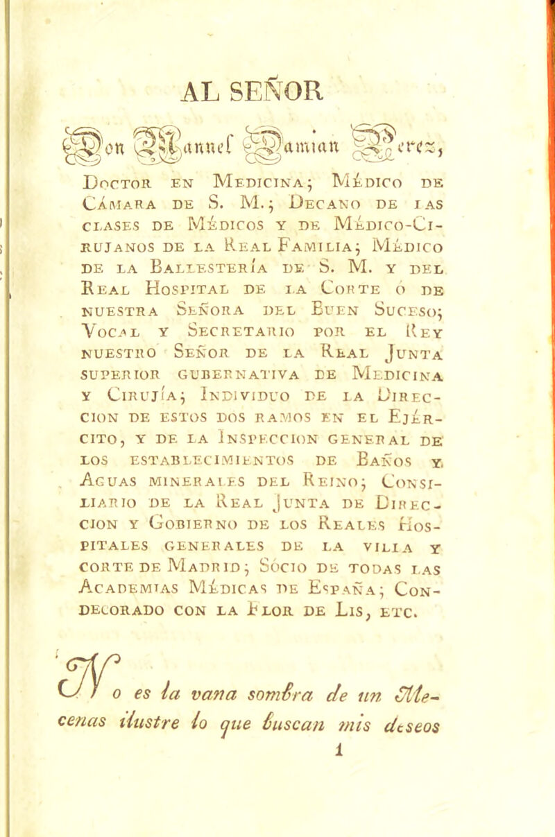 AL SEÑOR Doctor en Medicina; Médico de Cámara de S. M.; Decano de i as clases de Médicos y de Médico-Ci- rujanos de la Real Familia; Médico de la Ballestería de S. M. y del Real Hospital de i.a Corte o de nuestra Señora del Buen Suceso; Vocal y Secretario por el Rey nuestro Señor de la Real Junta superior gubernativa de Medicina y Cirujía; Individuo de la Direc- ción DE ESTOS DOS RAMOS EN EL EjÉR- CITO, Y DE LA INSPECCION GENERAL DE LOS ESTABLECIMIENTOS DE BaÑOS Y. Aguas minerales del Reino; Consi- liario de la Real Junta de Direc- ción y Gobierno de los Reales Hos- pitales generales de la vi lia y corte de Madrid; Socio de todas las Academias Médicas de España; Con- decorado con la Blor de Lis, etc. cenas ilustre lo que ñuscan mis deseos