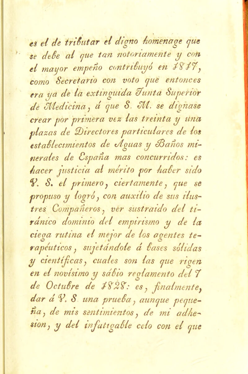 es el de tributar el digno homenage cjue se de Se al cjue tan notoriamente y c<m el mayor empeño contribuyó en ¿7¿7} como Secretario con voto cjue entonces era yct de la extinguida ¿/unta Superior de 3Medicina} d cjue S SU. se dignase crear por primera vez las treinta y una plazas de ¿Directores particulares de los estaSlecnnientos de Siguas y ¿Sanos mi- nerales de Cspaña mas concurridos: es hacer justicia al mérito por haSer sido V. S. el primero} ciertamente; rjue se propuso y logró} con auxilio de sus ilus- tres Compañeros ? ver sustraído del ti- ránico dominio del empirismo y de la ciega rutina el mejor de los agentes te- rapéuticos ; sujetándole á l'ases sólidas y científicas, cuales son las cjue rio en en el novísimo y sabio reglamento del 7 de Octubre de ¿727: es; -finalmente} dar d V, S una prueba; aun cjue pe a ne- na; de mis sentimientos; de mi culfie- ston} y del mfiatigaéle celo con el jue