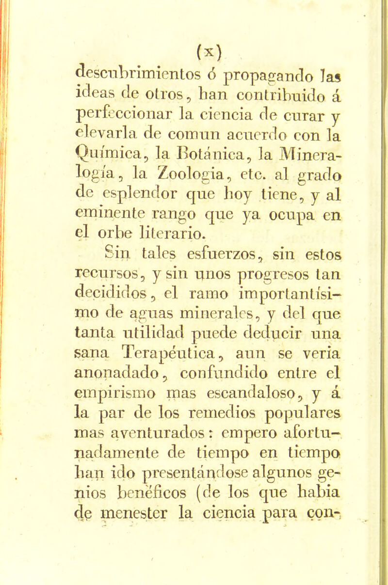 descubrimientos ó propagando las ideas de otros, han contribuido á perfeccionar la ciencia de curar y elevarla de común acuerdo con la Química, la Botánica, la Minera- logía, la Zoologia, etc. al grado de esplendor que lioy tiene, y al eminente rango que ya ocupa en el orbe literario. Sin tales esfuerzos, sin estos recursos, y sin unos progresos tan decididos, el ramo importantísi- mo de aguas minerales, y del que tanta utilidad puede deducir una sana Terapéutica, aun se vería anonadado, confundido entre el empirismo mas escandaloso, y á la par de los remedios populares mas aventurados: empero afortu- nadamente de tiempo en tiempo lian ido presentándose algunos ge- nios benéficos (de los que había de menester la ciencia para con-