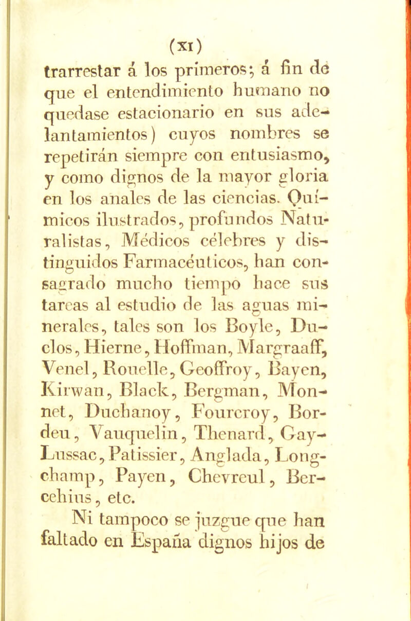 trarrestar á los primeros; á fin do que el entendimiento humano no quedase estacionario en sus ade- lantamientos) cupos nombres se repetirán siempre con entusiasmo, y como dignos de la mayor gloria en los anales de las ciencias. Quí- micos ilustrados, profundos Natu- ralistas, Médicos célebres y dis- tinguidos Farmacéuticos, han con- sagrado mucho tiempo hace sus tareas al estudio de las aguas mi- nerales, tales son los Boyle, Du- elos , Hierne, Hoffman, Margraaff, Venel, Rouelle, Geoffroy, Rayen, Kirwan, Black, Bergman, Mon- net, Duchanoy, Fourcroy, Bor- deu, Vauquelin, Thenard, Oay- Lussac, Patissier, Anglada, Long- champ, Payen, Chevreul, Ber- cehius, etc. Ni tampoco se juzgue que han faltado en España dignos hijos de l