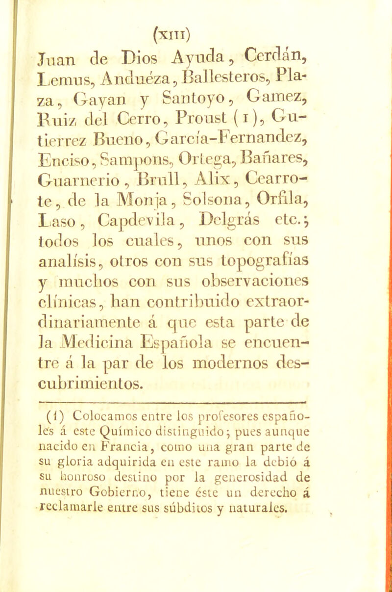 Juan de Dios Ayuda, Cerda n, Lemus, A nduéza, Ballesteros, Pla- za, Gayan y Santoyo, Gamez, Buiz del Cerro, Proust (i), Gu- tiérrez Bueno, García-Fernandez, Enciso, Sampons, Ortega, Bañares, Guarneció , Bruíl, Alix, Cearro- te, de la Monja, Solsona, Orfila, Laso, Capdevila, Delgrás etc.} todos los cuales, unos con sus análisis, otros con sus topografías y muchos con sus observaciones clínicas, han contribuido extraor- dinariamente á que esta parte de la Medicina Española se encuen- tre á la par de los modernos des- cubrimientos. (<) Colocamos entre los profesores españo- les á este Químico distinguido j pues aunque nacido en. Francia, como una gran parte de su gloria adquirida en este ramo la debió á su honroso destino por la generosidad de nuestro Gobierno, tiene éste un derecho á reclamarle entre sus subditos y naturales.