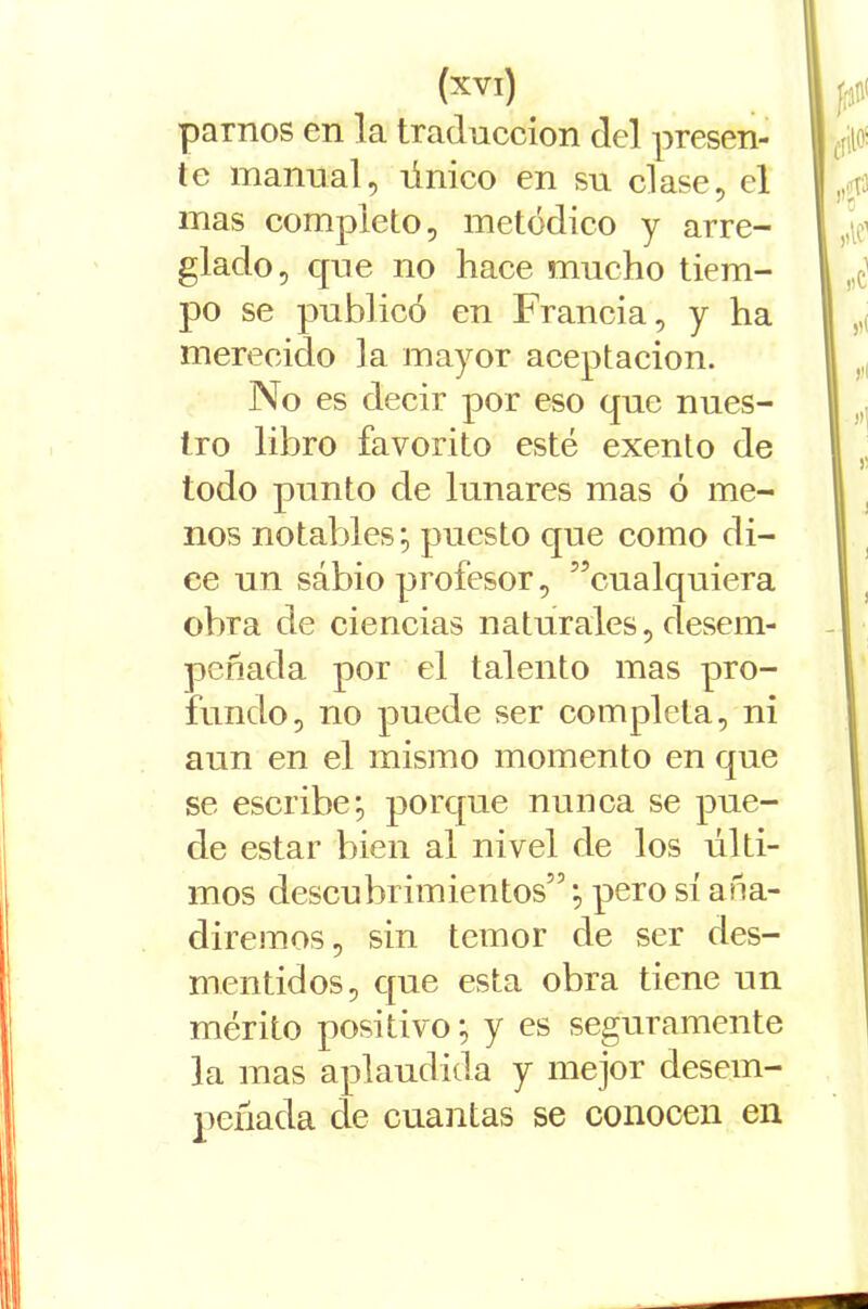 parnos en la traducción del presen- te manual, único en su clase, el mas completo, metódico y arre- glado, que no hace mucho tiem- po se publicó en Francia, y ha merecido la mayor aceptación. No es decir por eso que nues- tro libro favorito esté exento de todo punto de lunares mas ó me- nos notables; puesto que como di- ce un sábio profesor, ^cualquiera obra de ciencias naturales, desem- peñada por el talento mas pro- fundo, no puede ser completa, ni aun en el mismo momento en que se escribe; porque nunca se pue- de estar bien al nivel de los últi- mos descubrimientos”; pero sí aña- diremos, sin temor de ser des- mentidos, que esta obra tiene un mérito positivo; y es seguramente la mas aplaudida y mejor desem- peñada de cuantas se conocen en