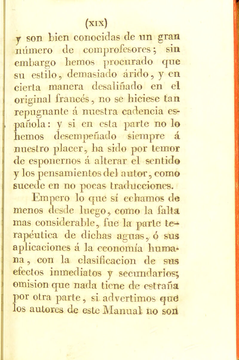 y son bien conocidas de un gran número de comprofesores *, sin embargo hemos procurado que su estilo, demasiado árido, y en cierta manera desaliñado en el original francés, no se hiciese tan ! repugnante á nuestra cadencia es- . pañola: v si en esta parte no lo l| hemos desempeñado siempre á nuestro placer, ha sido por temor >1 de espoliemos á alterar el sentido y los pensamientos del autor, como |! sucede en no pocas traducciones. Empero lo que sí echamos de menos desde luego, como la falta mas considerable, fue la parle te^ rapen tica de dichas aguas, ó sus aplicaciones á la economía huma* na, con la clasificación de sus efectos inmediatos y secundarios; omisión que nada tiene de cstraña por otra parte, si advertimos cjiid los autores de este Manual iio son