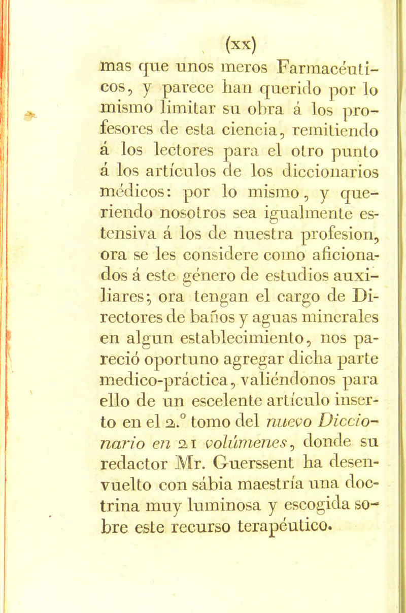 mas que unos meros Farmacéuti- cos, y parece han querido por lo mismo limitar su obra á los pro- fesores de esta ciencia, remitiendo á los lectores para el otro punto á los artículos de los diccionarios médicos: por lo mismo, y que- riendo nosotros sea igualmente es- tensiva á los de nuestra profesión, ora se les considere como aficiona- dos á este género de estudios auxi- liares; ora tengan el cargo de Di- rectores de baños y aguas minerales en algún establecimiento, nos pa- reció oportuno agregar dicha parte medico-práctica, valiéndonos para ello de un escelente artículo inser- to en el a.° tomo del nuevo Diccio- nario en 2i i volúmenes, donde su redactor Mr. Guerssent ha desen- vuelto con sábia maestría una doc- trina muy luminosa y escogida so- bre esle recurso terapéutico.