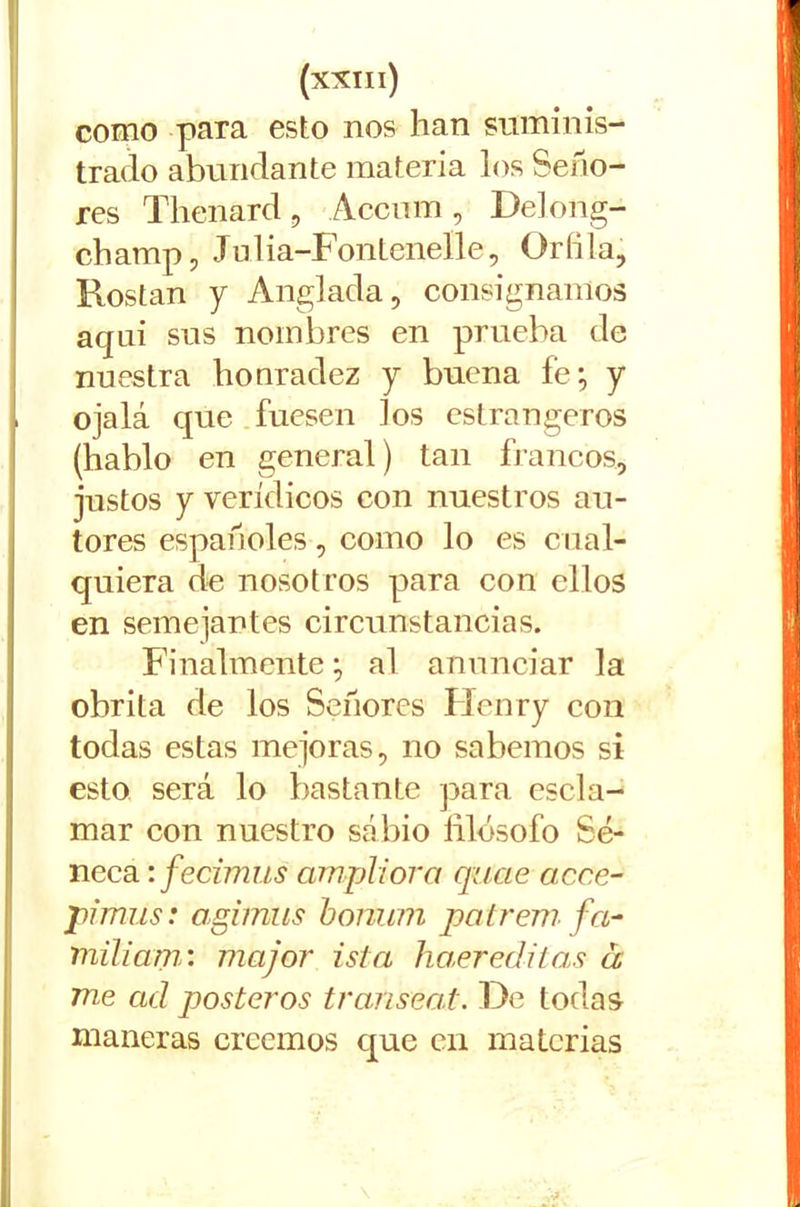 como para esto nos han suminis- trado abundante materia los Seño- res Thenard , Accum , Delong- champ , Julia-Fontenelle, Orilla, Rostan y Anglada, consignamos aquí sus nombres en prueba de nuestra honradez y buena fe; y ojalá que fuesen Jos estrangeros (hablo en general) tan francos, justos y verídicos con nuestros au- tores españoles, como lo es cual- quiera de nosotros para con ellos en semejantes circunstancias. Finalmente; al anunciar la obrita de los Señores Flenry con todas estas mejoras, no sabemos si esto será lo bastante para escla- mar con nuestro sábio filósofo Sé- neca ifecimus ampliora quae acce- pimüs: agimus bonum patrem fa- niiliam: major isla haer editas á me ad pósteros transeat. De todas maneras creemos que en materias