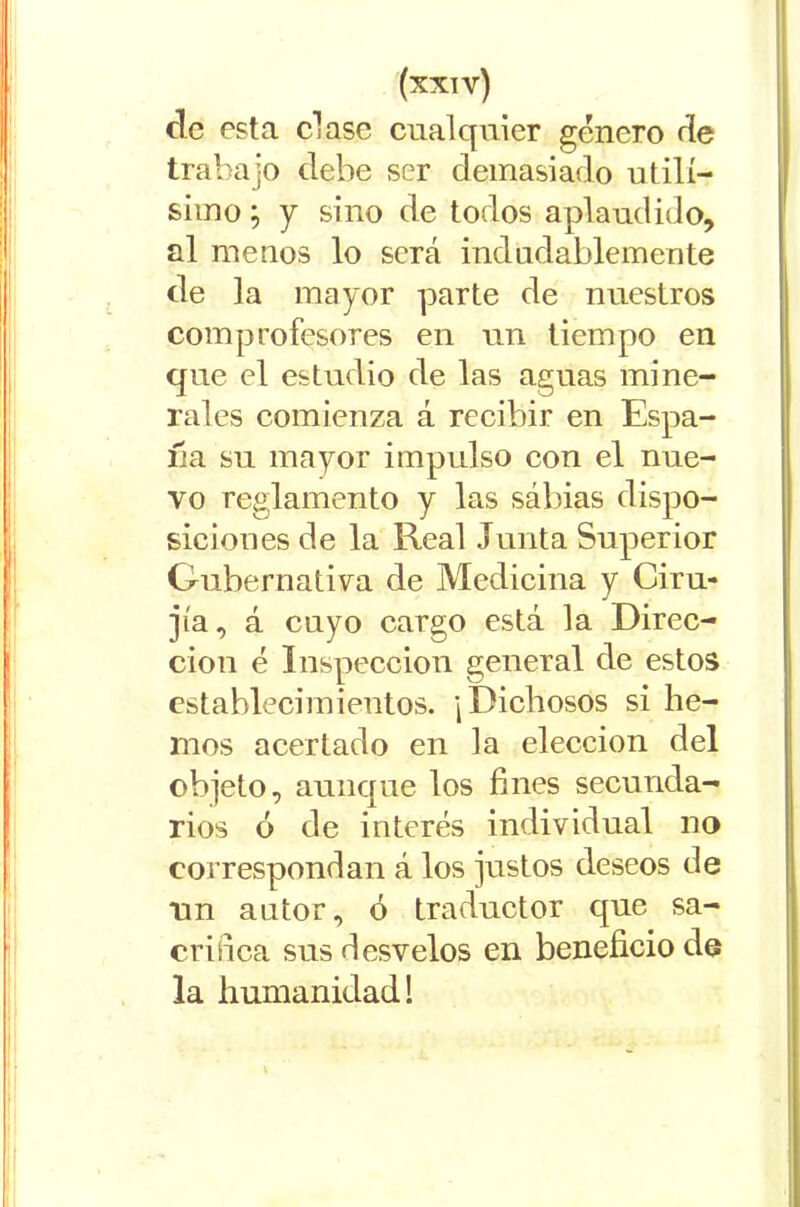 ele esta clase cualquier género de trabajo debe ser demasiado útilí- simo ; y sino de todos aplaudido, al menos lo será indudablemente de la mayor parte de nuestros comprofesores en un tiempo en que el estudio de las aguas mine- rales comienza á recibir en Espa- ña su mayor impulso con el nue- vo reglamento y las sábias dispo- siciones de la Real Tunta Superior Gubernativa de Medicina y Ciru- jía, á cuyo cargo está la Direc- ción é Inspección general de estos establecimientos. ¡Dichosos si he- mos acertado en la elección del objeto, aunque los fines secunda- rios ó de interés individual no correspondan á los justos deseos de un autor, ó traductor cpie sa- crifica sus desvelos en beneficio de la humanidad! \