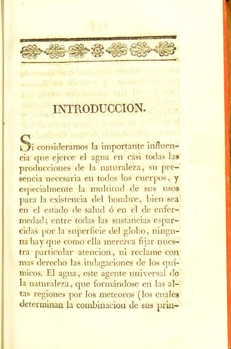 INTRODUCCION. a consideramos la importante influen- cia que ejerce el agua en casi todas las producciones de la naturaleza, su pre- sencia necesaria en todos los cuerpos, y especialmente la multitud de sus usos para la existencia del hombre, bien sea en el estado de salud ó en el de enfer- medad; entre todas las sustancias espar- cidas por la superficie del globo, ningu- na hay cpie como ella merezca fijar nues- tra particular atención, ni reclame con mas derecho las indagaciones de los quí- micos. El agua, este agente universal de la naturaleza, que formándose en las al- tas regiones por los meteoros (los cuales determinan la combinación de sus prin-