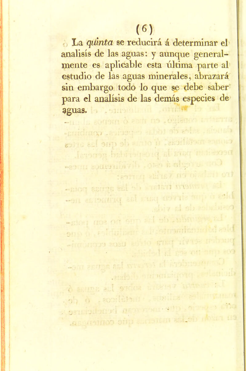 La quinta se reducirá á determinar el análisis de las aguas: y aunque general- mente es aplicable esta última parte al estudio de las aguas minerales, abrazará sin embargo todo lo que se debe saber para el análisis de las demás especies de aguas. 1 ' v V
