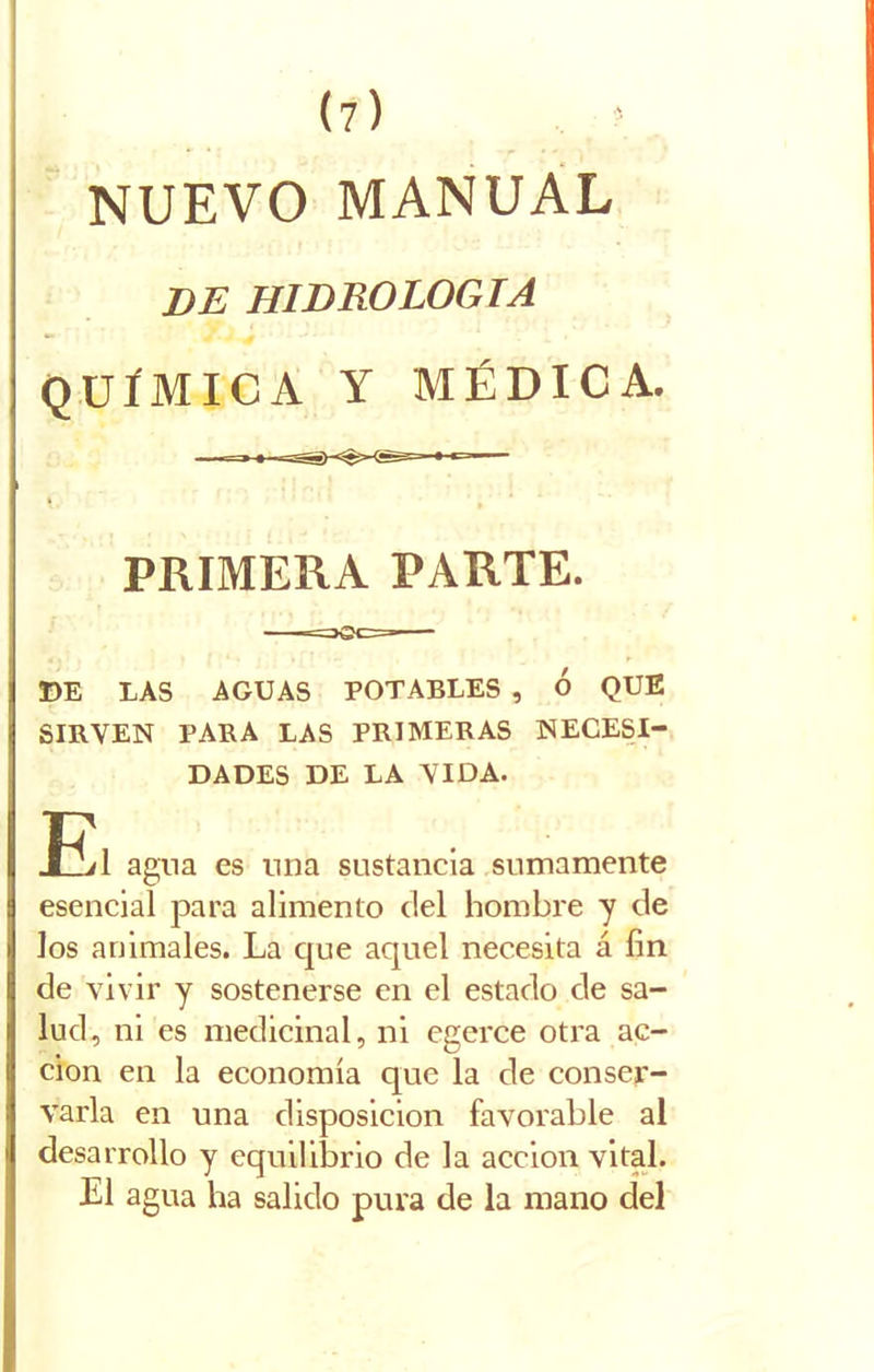 NUEVO MANUAL DE HIDROLOGIA QUÍMICA Y MÉDICA. PRIMERA PARTE. DE LAS AGUAS POTABLES , Ó QUE SIRVEN PARA LAS PRIMERAS NECESI- DADES DE LA VIDA. El agua es una sustancia sumamente esencial para alimento del hombre y de los animales. La que aquel necesita á íin de vivir y sostenerse en el estado de sa- lud, ni es medicinal, ni egerce otra ac- ción en la economía que la de conser- varla en una disposición favorable al desarrollo y equilibrio de la acción vital. El agua ha salido pura de la mano del