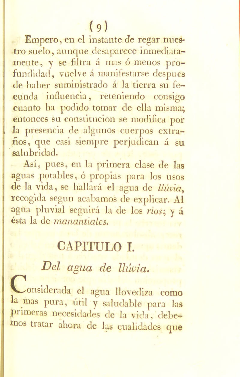 Empero, en el instante de regar nues- tro suelo, aunque desaparece inmediata- mente, y se filtra á mas ó menos pro- fundidad, vuelve á manifestarse clespues de haber suministrado á la tierra su fe- cunda influencia, reteniendo consigo cuanto lia podido tomar de ella misma; entonces su constitución se modifica por la presencia de algunos cuerpos extra- ños, que casi siempre perjudican á su salubridad. Así, pues, en la primera clase de las aguas potables, ó propias para los usos de la vida, se bailará el agua de lluvia, recogida según acabamos de explicar. Al agua pluvial seguirá la de los ríos; y á ésta la de manantiales. CAPITULO I. Del agua de lluvia. (Considerada el agua llovediza como a mas pura, útil y saludable para las primeras necesidades de la vida, debe- mos tratar ahora de las cualidades que